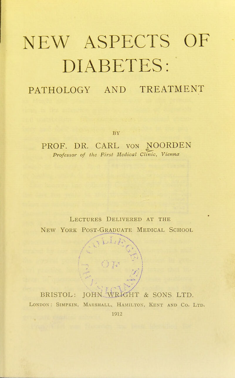 DIABETES: PATHOLOGY AND TREATMENT BY PROF. DR. CARL von NOORDEN Professor of the First Medical Clinic, Vienna Lectures Delivered at the New York Post-Graduate Medical School BRISTOL: JOHN WRKTHT & SONS LTD. London: Simpkin, Marshall, Hamilton, Kent and Co. Ltd. 1912