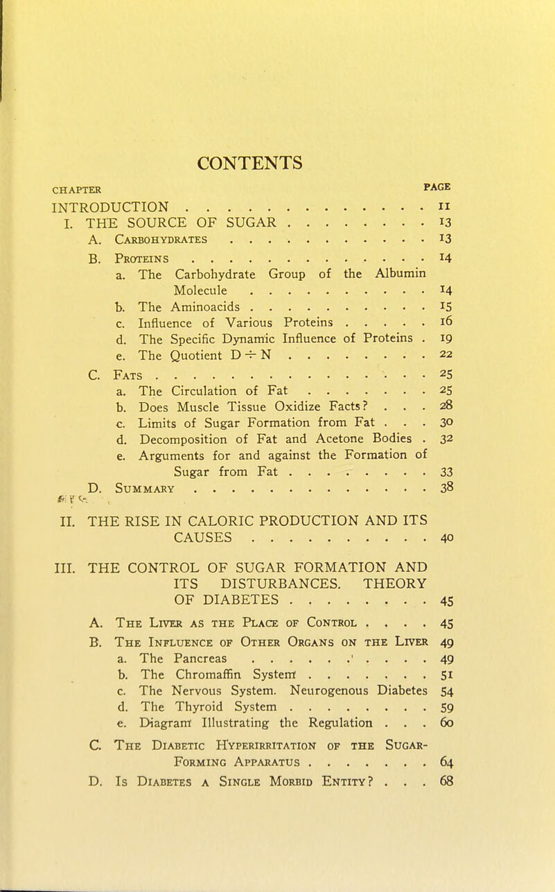 CONTENTS CHAPTER PAGE INTRODUCTION IX I. THE SOURCE OF SUGAR 13 A. Carbohydrates *3 B. Proteins 14 a. The Carbohydrate Group of the Albumin Molecule J4 b. The Aminoacids IS c. Influence of Various Proteins 16 d. The Specific Dynamic Influence of Proteins . 19 e. The Quotient D H-N 22 C. Fats 25 a. The Circulation of Fat 25 b. Does Muscle Tissue Oxidize Facts? ... 28 c. Limits of Sugar Formation from Fat ... 30 d. Decomposition of Fat and Acetone Bodies . 32 e. Arguments for and against the Formation of Sugar from Fat 33 D. Summary 38 II. THE RISE IN CALORIC PRODUCTION AND ITS CAUSES 40 III. THE CONTROL OF SUGAR FORMATION AND ITS DISTURBANCES. THEORY OF DIABETES 45 A. The Liver as the Place of Control .... 45 B. The Influence of Other Organs on the Liver 49 a. The Pancreas 1 .... 49 b. The Chromaffin System 51 c. The Nervous System. Neurogenous Diabetes 54 d. The Thyroid System 59 e. Diagram Illustrating the Regulation ... 60 C. The Diabetic Hyperirritation of the Sugar- Forming Apparatus 64 D. Is Diabetes a Single Morbid Entity? ... 68