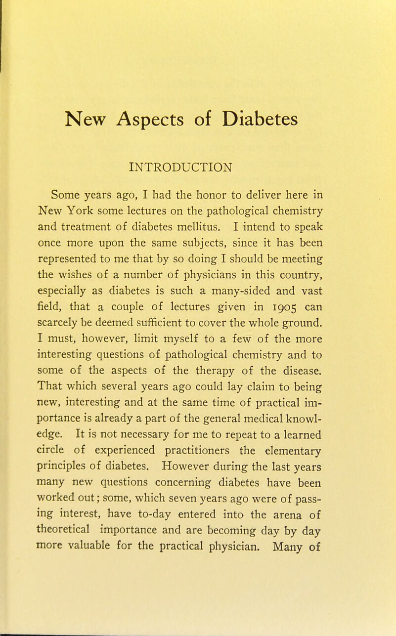 New Aspects of Diabetes INTRODUCTION Some years ago, I had the honor to deliver here in New York some lectures on the pathological chemistry and treatment of diabetes mellitus. I intend to speak once more upon the same subjects, since it has been represented to me that by so doing I should be meeting the wishes of a number of physicians in this country, especially as diabetes is such a many-sided and vast field, that a couple of lectures given in 1905 can scarcely be deemed sufficient to cover the whole ground. I must, however, limit myself to a few of the more interesting questions of pathological chemistry and to some of the aspects of the therapy of the disease. That which several years ago could lay claim to being new, interesting and at the same time of practical im- portance is already a part of the general medical knowl- edge. It is not necessary for me to repeat to a learned circle of experienced practitioners the elementary principles of diabetes. However during the last years many new questions concerning diabetes have been worked out; some, which seven years ago were of pass- ing interest, have to-day entered into the arena of theoretical importance and are becoming day by day more valuable for the practical physician. Many of