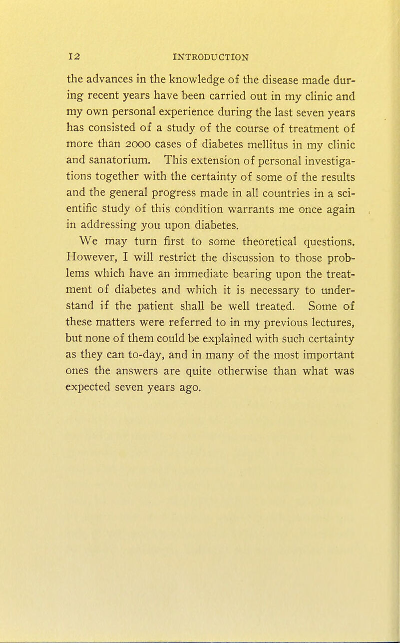 the advances in the knowledge of the disease made dur- ing recent years have been carried out in my clinic and my own personal experience during the last seven years has consisted of a study of the course of treatment of more than 2000 cases of diabetes mellitus in my clinic and sanatorium. This extension of personal investiga- tions together with the certainty of some of the results and the general progress made in all countries in a sci- entific study of this condition warrants me once again in addressing you upon diabetes. We may turn first to some theoretical questions. However, I will restrict the discussion to those prob- lems which have an immediate bearing upon the treat- ment of diabetes and which it is necessary to under- stand if the patient shall be well treated. Some of these matters were referred to in my previous lectures, but none of them could be explained with such certainty as they can to-day, and in many of the most important ones the answers are quite otherwise than what was expected seven years ago.