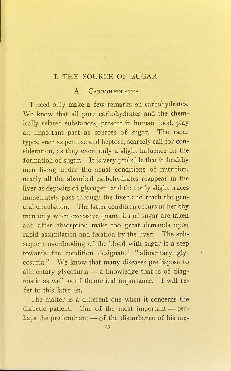 I. THE SOURCE OF SUGAR A. Carbohydrates I need only make a few remarks on carbohydrates. We know that all pure carbohydrates and the chem- ically related substances, present in human food, play an important part as sources of sugar. The rarer types, such as pentose and heptose, scarcely call for con- sideration, as they exert only a slight influence on the formation of sugar. It is very probable that in healthy men living under the usual conditions of nutrition, nearly all the absorbed carbohydrates reappear in the liver as deposits of glycogen, and that only slight traces immediately pass through the liver and reach the gen- eral circulation. The latter condition occurs in healthy men only when excessive quantities of sugar are taken and after absorption make too great demands upon rapid assimilation and fixation by the liver. The sub- sequent overflooding of the blood with sugar is a step towards the condition designated alimentary gly- cosuria. We know that many diseases predispose to alimentary glycosuria — a knowledge that is of diag- nostic as well as of theoretical importance. I will re- fer to this later on. The matter is a different one when it concerns the diabetic patient. One of the most important — per- haps the predominant — of the disturbance of his me-
