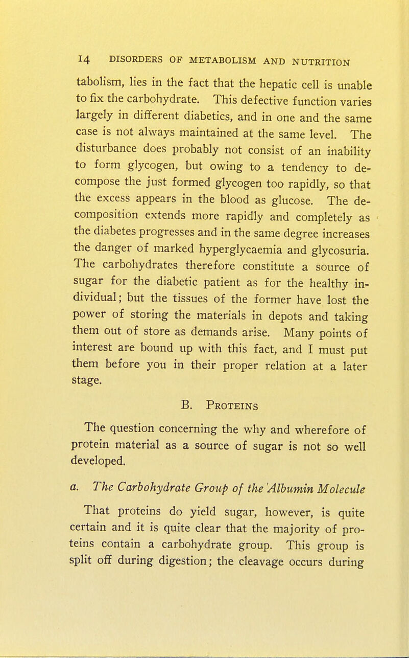 tabolism, lies in the fact that the hepatic cell is unable to fix the carbohydrate. This defective function varies largely in different diabetics, and in one and the same case is not always maintained at the same level. The disturbance does probably not consist of an inability to form glycogen, but owing to a tendency to de- compose the just formed glycogen too rapidly, so that the excess appears in the blood as glucose. The de- composition extends more rapidly and completely as the diabetes progresses and in the same degree increases the danger of marked hyperglycaemia and glycosuria. The carbohydrates therefore constitute a source of sugar for the diabetic patient as for the healthy in- dividual; but the tissues of the former have lost the power of storing the materials in depots and taking them out of store as demands arise. Many points of interest are bound up with this fact, and I must put them before you in their proper relation at a later stage. B. Proteins The question concerning the why and wherefore of protein material as a source of sugar is not so well developed. a. The Carbohydrate Group of the 'Albumin Molecule That proteins do yield sugar, however, is quite certain and it is quite clear that the majority of pro- teins contain a carbohydrate group. This group is split off during digestion; the cleavage occurs during