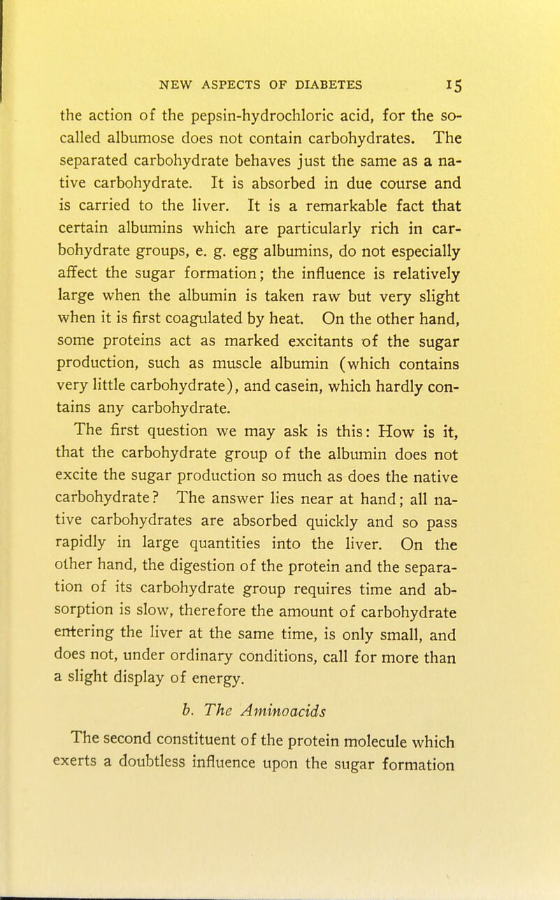 the action of the pepsin-hydrochloric acid, for the so- called albumose does not contain carbohydrates. The separated carbohydrate behaves just the same as a na- tive carbohydrate. It is absorbed in due course and is carried to the liver. It is a remarkable fact that certain albumins which are particularly rich in car- bohydrate groups, e. g. egg albumins, do not especially affect the sugar formation; the influence is relatively large when the albumin is taken raw but very slight when it is first coagulated by heat. On the other hand, some proteins act as marked excitants of the sugar production, such as muscle albumin (which contains very little carbohydrate), and casein, which hardly con- tains any carbohydrate. The first question we may ask is this: How is it, that the carbohydrate group of the albumin does not excite the sugar production so much as does the native carbohydrate ? The answer lies near at hand; all na- tive carbohydrates are absorbed quickly and so pass rapidly in large quantities into the liver. On the other hand, the digestion of the protein and the separa- tion of its carbohydrate group requires time and ab- sorption is slow, therefore the amount of carbohydrate entering the liver at the same time, is only small, and does not, under ordinary conditions, call for more than a slight display of energy. b. The Aminoacids The second constituent of the protein molecule which exerts a doubtless influence upon the sugar formation