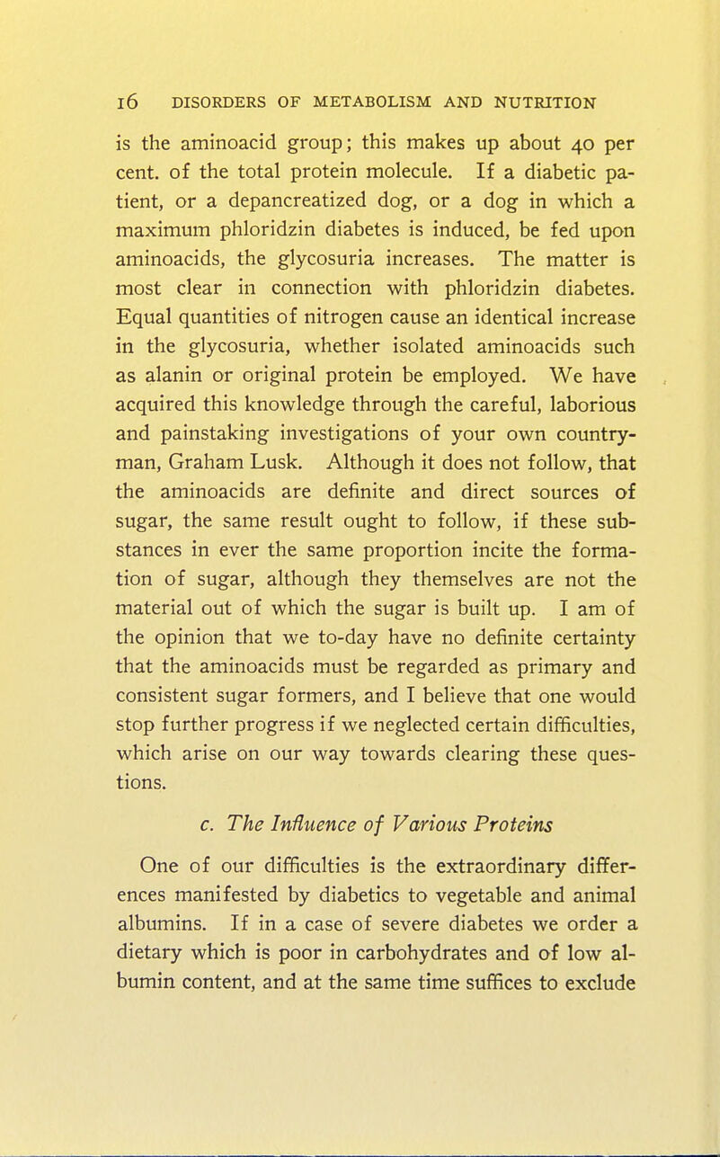 is the aminoacid group; this makes up about 40 per cent, of the total protein molecule. If a diabetic pa- tient, or a depancreatized dog, or a dog in which a maximum phloridzin diabetes is induced, be fed upon aminoacids, the glycosuria increases. The matter is most clear in connection with phloridzin diabetes. Equal quantities of nitrogen cause an identical increase in the glycosuria, whether isolated aminoacids such as alanin or original protein be employed. We have acquired this knowledge through the careful, laborious and painstaking investigations of your own country- man, Graham Lusk. Although it does not follow, that the aminoacids are definite and direct sources of sugar, the same result ought to follow, if these sub- stances in ever the same proportion incite the forma- tion of sugar, although they themselves are not the material out of which the sugar is built up. I am of the opinion that we to-day have no definite certainty that the aminoacids must be regarded as primary and consistent sugar formers, and I believe that one would stop further progress if we neglected certain difficulties, which arise on our way towards clearing these ques- tions. c. The Influence of Various Proteins One of our difficulties is the extraordinary differ- ences manifested by diabetics to vegetable and animal albumins. If in a case of severe diabetes we order a dietary which is poor in carbohydrates and of low al- bumin content, and at the same time suffices to exclude