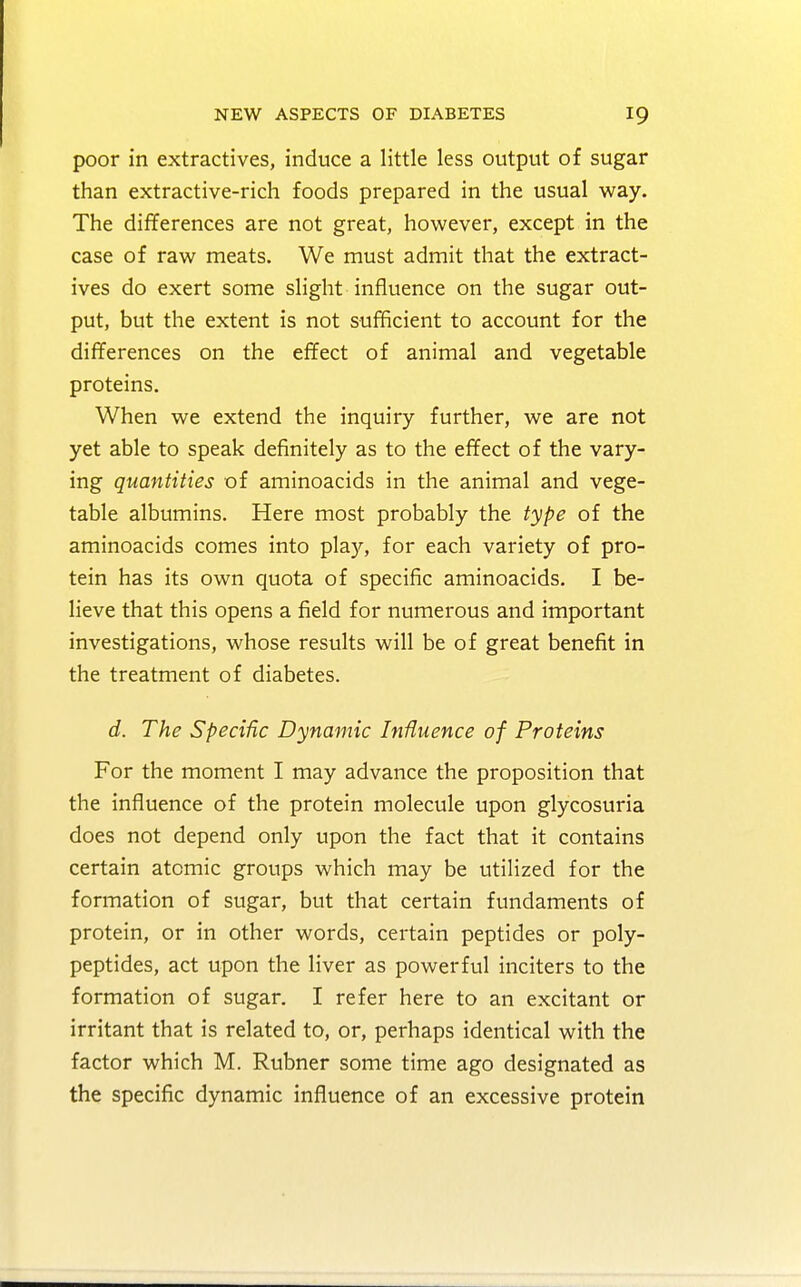 poor in extractives, induce a little less output of sugar than extractive-rich foods prepared in the usual way. The differences are not great, however, except in the case of raw meats. We must admit that the extract- ives do exert some slight influence on the sugar out- put, but the extent is not sufficient to account for the differences on the effect of animal and vegetable proteins. When we extend the inquiry further, we are not yet able to speak definitely as to the effect of the vary- ing quantities of aminoacids in the animal and vege- table albumins. Here most probably the type of the aminoacids comes into play, for each variety of pro- tein has its own quota of specific aminoacids. I be- lieve that this opens a field for numerous and important investigations, whose results will be of great benefit in the treatment of diabetes. d. The Specific Dynamic Influence of Proteins For the moment I may advance the proposition that the influence of the protein molecule upon glycosuria does not depend only upon the fact that it contains certain atomic groups which may be utilized for the formation of sugar, but that certain fundaments of protein, or in other words, certain peptides or poly- peptides, act upon the liver as powerful inciters to the formation of sugar. I refer here to an excitant or irritant that is related to, or, perhaps identical with the factor which M. Rubner some time ago designated as the specific dynamic influence of an excessive protein