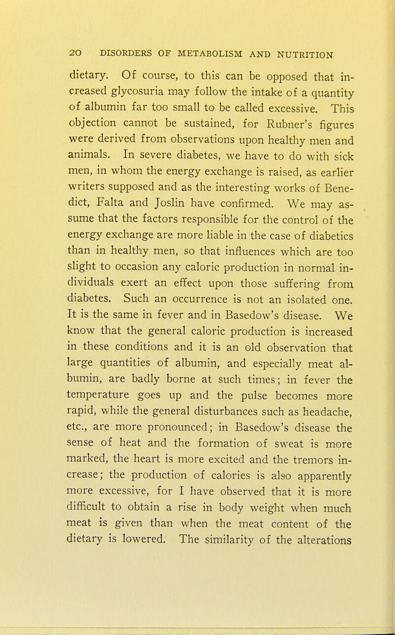 dietary. Of course, to this can be opposed that in- creased glycosuria may follow the intake of a quantity of albumin far too small to be called excessive. This objection cannot be sustained, for Rubner's figures were derived from observations upon healthy men and animals. In severe diabetes, we have to do with sick men, in whom the energy exchange is raised, as earlier writers supposed and as the interesting works of Bene- dict, Falta and Joslin have confirmed. We may as- sume that the factors responsible for the control of the energy exchange are more liable in the case of diabetics than in healthy men, so that influences which are too slight to occasion any caloric production in normal in- dividuals exert an effect upon those suffering from diabetes. Such an occurrence is not an isolated one. It is the same in fever and in Basedow's disease. We know that the general caloric production is increased in these conditions and it is an old observation that large quantities of albumin, and especially meat al- bumin, are badly borne at such times; in fever the temperature goes up and the pulse becomes more rapid, while the general disturbances such as headache, etc., are more pronounced; in Basedow's disease the sense of heat and the formation of sweat is more marked, the heart is more excited and the tremors in- crease; the production of calories is also apparently more excessive, for I have observed that it is more difficult to obtain a rise in body weight when much meat is given than when the meat content of the dietary is lowered. The similarity of the alterations