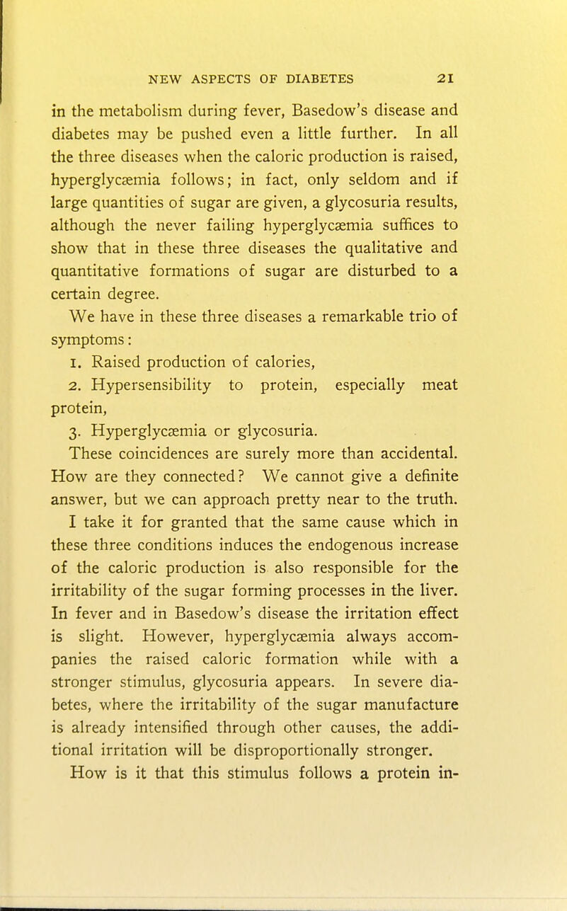 in the metabolism during fever, Basedow's disease and diabetes may be pushed even a little further. In all the three diseases when the caloric production is raised, hyperglycemia follows; in fact, only seldom and if large quantities of sugar are given, a glycosuria results, although the never failing hyperglycsemia suffices to show that in these three diseases the qualitative and quantitative formations of sugar are disturbed to a certain degree. We have in these three diseases a remarkable trio of symptoms: 1. Raised production of calories, 2. Hypersensibility to protein, especially meat protein, 3. Hyperglycsemia or glycosuria. These coincidences are surely more than accidental. How are they connected? We cannot give a definite answer, but we can approach pretty near to the truth. I take it for granted that the same cause which in these three conditions induces the endogenous increase of the caloric production is also responsible for the irritability of the sugar forming processes in the liver. In fever and in Basedow's disease the irritation effect is slight. However, hyperglycemia always accom- panies the raised caloric formation while with a stronger stimulus, glycosuria appears. In severe dia- betes, where the irritability of the sugar manufacture is already intensified through other causes, the addi- tional irritation will be disproportionally stronger. How is it that this stimulus follows a protein in-