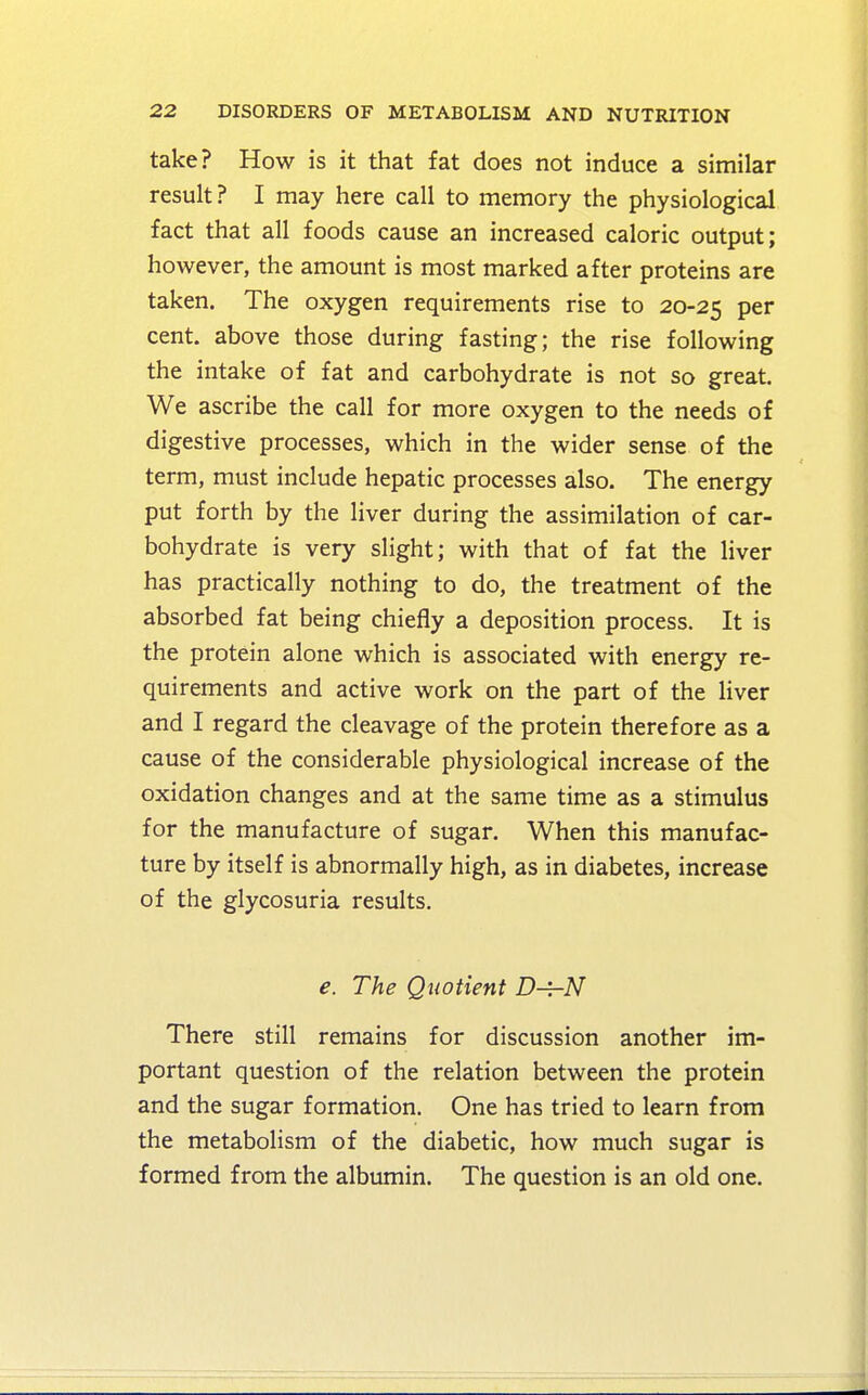 take? How is it that fat does not induce a similar result ? I may here call to memory the physiological fact that all foods cause an increased caloric output; however, the amount is most marked after proteins are taken. The oxygen requirements rise to 20-25 Per cent, above those during fasting; the rise following the intake of fat and carbohydrate is not so great. We ascribe the call for more oxygen to the needs of digestive processes, which in the wider sense of the term, must include hepatic processes also. The energy put forth by the liver during the assimilation of car- bohydrate is very slight; with that of fat the liver has practically nothing to do, the treatment of the absorbed fat being chiefly a deposition process. It is the protein alone which is associated with energy re- quirements and active work on the part of the liver and I regard the cleavage of the protein therefore as a cause of the considerable physiological increase of the oxidation changes and at the same time as a stimulus for the manufacture of sugar. When this manufac- ture by itself is abnormally high, as in diabetes, increase of the glycosuria results. e. The Quotient D-^hN There still remains for discussion another im- portant question of the relation between the protein and the sugar formation. One has tried to learn from the metabolism of the diabetic, how much sugar is formed from the albumin. The question is an old one.