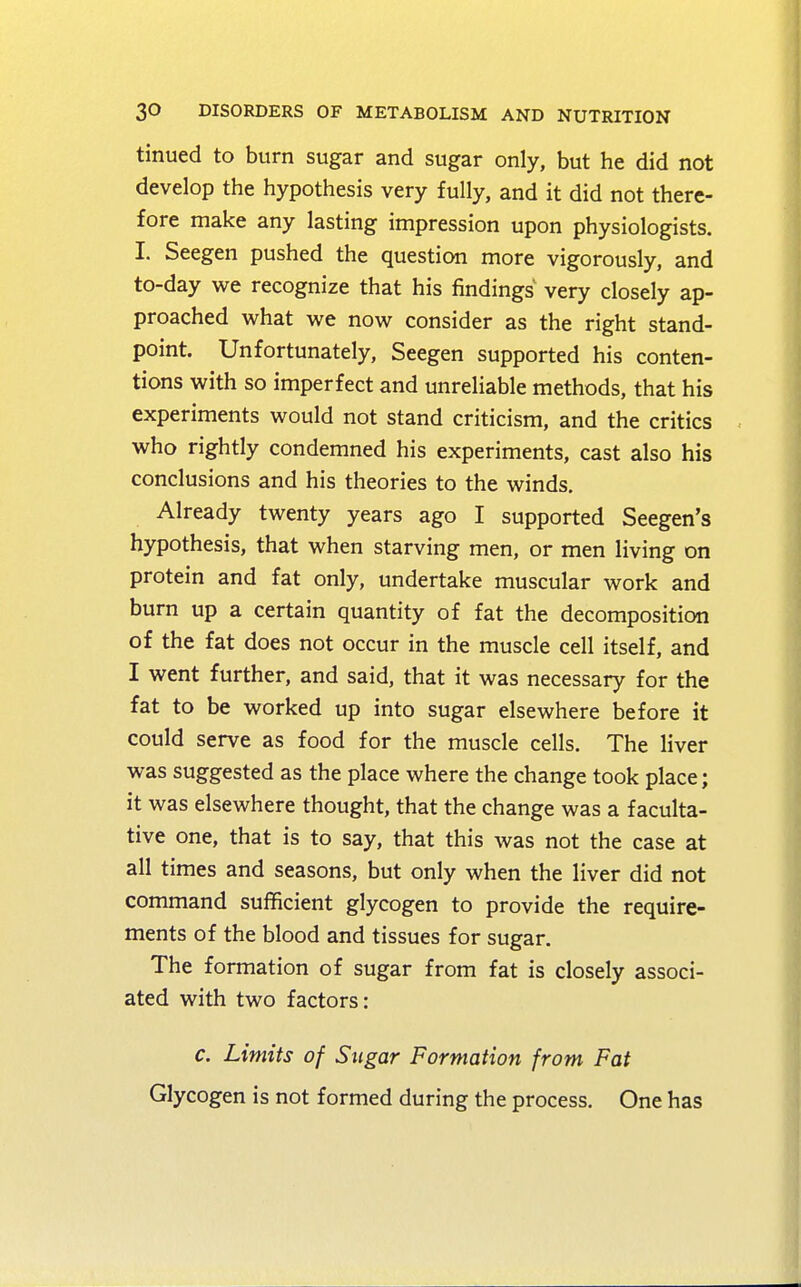 tinued to burn sugar and sugar only, but he did not develop the hypothesis very fully, and it did not there- fore make any lasting impression upon physiologists. I. Seegen pushed the question more vigorously, and to-day we recognize that his findings very closely ap- proached what we now consider as the right stand- point. Unfortunately, Seegen supported his conten- tions with so imperfect and unreliable methods, that his experiments would not stand criticism, and the critics who rightly condemned his experiments, cast also his conclusions and his theories to the winds. Already twenty years ago I supported Seegen's hypothesis, that when starving men, or men living on protein and fat only, undertake muscular work and burn up a certain quantity of fat the decomposition of the fat does not occur in the muscle cell itself, and I went further, and said, that it was necessary for the fat to be worked up into sugar elsewhere before it could serve as food for the muscle cells. The liver was suggested as the place where the change took place; it was elsewhere thought, that the change was a faculta- tive one, that is to say, that this was not the case at all times and seasons, but only when the liver did not command sufficient glycogen to provide the require- ments of the blood and tissues for sugar. The formation of sugar from fat is closely associ- ated with two factors: c. Limits of Sugar Formation from Fat Glycogen is not formed during the process. One has