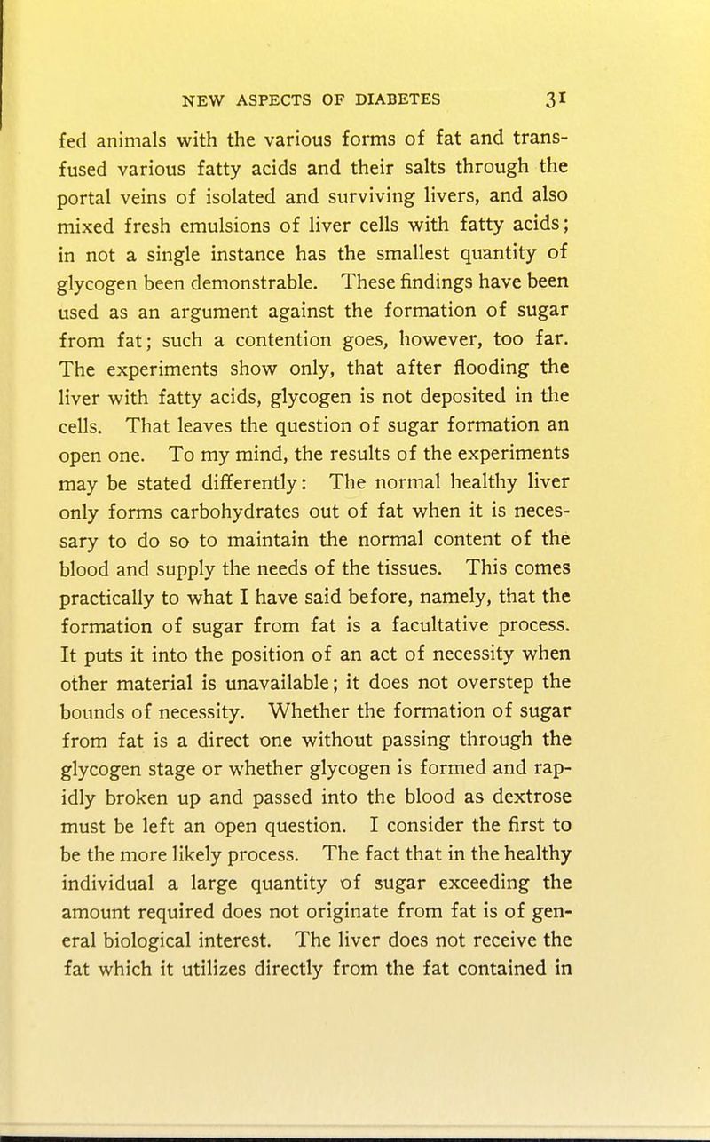 fed animals with the various forms of fat and trans- fused various fatty acids and their salts through the portal veins of isolated and surviving livers, and also mixed fresh emulsions of liver cells with fatty acids; in not a single instance has the smallest quantity of glycogen been demonstrable. These findings have been used as an argument against the formation of sugar from fat; such a contention goes, however, too far. The experiments show only, that after flooding the liver with fatty acids, glycogen is not deposited in the cells. That leaves the question of sugar formation an open one. To my mind, the results of the experiments may be stated differently: The normal healthy liver only forms carbohydrates out of fat when it is neces- sary to do so to maintain the normal content of the blood and supply the needs of the tissues. This comes practically to what I have said before, namely, that the formation of sugar from fat is a facultative process. It puts it into the position of an act of necessity when other material is unavailable; it does not overstep the bounds of necessity. Whether the formation of sugar from fat is a direct one without passing through the glycogen stage or whether glycogen is formed and rap- idly broken up and passed into the blood as dextrose must be left an open question. I consider the first to be the more likely process. The fact that in the healthy individual a large quantity of sugar exceeding the amount required does not originate from fat is of gen- eral biological interest. The liver does not receive the fat which it utilizes directly from the fat contained in