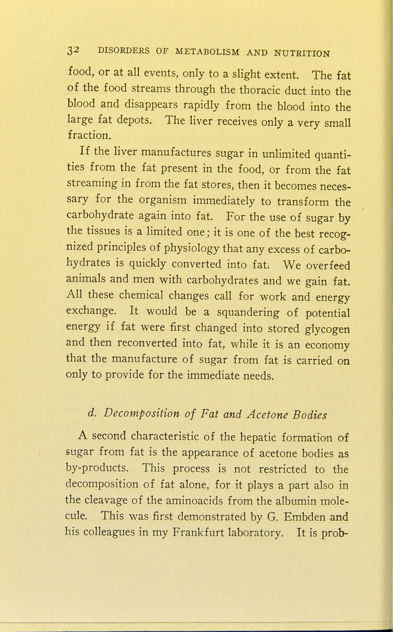 food, or at all events, only to a slight extent. The fat of the food streams through the thoracic duct into the blood and disappears rapidly from the blood into the large fat depots. The liver receives only a very small fraction. If the liver manufactures sugar in unlimited quanti- ties from the fat present in the food, or from the fat streaming in from the fat stores, then it becomes neces- sary for the organism immediately to transform the carbohydrate again into fat. For the use of sugar by the tissues is a limited one; it is one of the best recog- nized principles of physiology that any excess of carbo- hydrates is quickly converted into fat. We overfeed animals and men with carbohydrates and we gain fat. All these chemical changes call for work and energy exchange. It would be a squandering of potential energy if fat were first changed into stored glycogen and then reconverted into fat, while it is an economy that the manufacture of sugar from fat is carried on only to provide for the immediate needs. d. Decomposition of Fat and Acetone Bodies A second characteristic of the hepatic formation of sugar from fat is the appearance of acetone bodies as by-products. This process is not restricted to the decomposition of fat alone, for it plays a part also in the cleavage of the aminoacids from the albumin mole- cule. This was first demonstrated by G. Embden and his colleagues in my Frankfurt laboratory. It is prob-