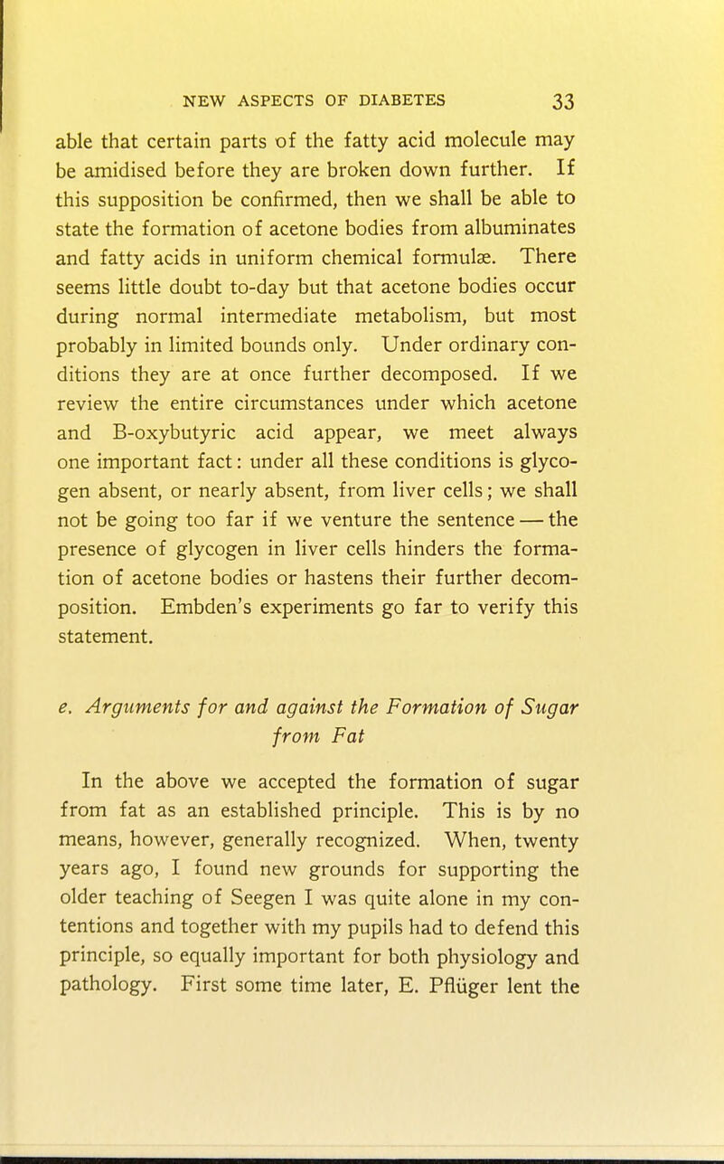able that certain parts of the fatty acid molecule may be amidised before they are broken down further. If this supposition be confirmed, then we shall be able to state the formation of acetone bodies from albuminates and fatty acids in uniform chemical formulae. There seems little doubt to-day but that acetone bodies occur during normal intermediate metabolism, but most probably in limited bounds only. Under ordinary con- ditions they are at once further decomposed. If we review the entire circumstances under which acetone and B-oxybutyric acid appear, we meet always one important fact: under all these conditions is glyco- gen absent, or nearly absent, from liver cells; we shall not be going too far if we venture the sentence — the presence of glycogen in liver cells hinders the forma- tion of acetone bodies or hastens their further decom- position. Embden's experiments go far to verify this statement. e. Arguments for and against the Formation of Sugar from Fat In the above we accepted the formation of sugar from fat as an established principle. This is by no means, however, generally recognized. When, twenty years ago, I found new grounds for supporting the older teaching of Seegen I was quite alone in my con- tentions and together with my pupils had to defend this principle, so equally important for both physiology and pathology. First some time later, E. Pfliiger lent the