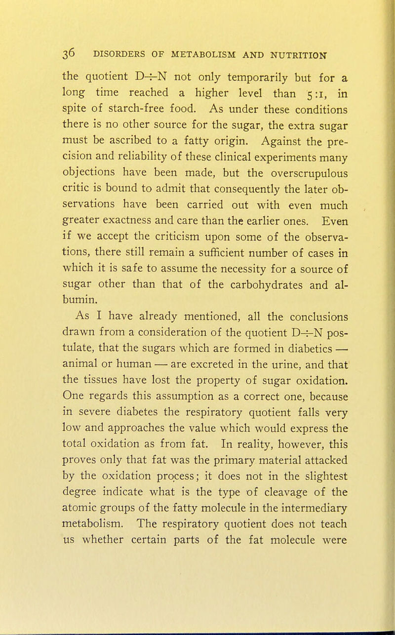 the quotient D-j-N not only temporarily but for a long time reached a higher level than 5:1, in spite of starch-free food. As under these conditions there is no other source for the sugar, the extra sugar must be ascribed to a fatty origin. Against the pre- cision and reliability of these clinical experiments many objections have been made, but the overscrupulous critic is bound to admit that consequently the later ob- servations have been carried out with even much greater exactness and care than the earlier ones. Even if we accept the criticism upon some of the observa- tions, there still remain a sufficient number of cases in which it is safe to assume the necessity for a source of sugar other than that of the carbohydrates and al- bumin. As I have already mentioned, all the conclusions drawn from a consideration of the quotient D-=-N pos- tulate, that the sugars which are formed in diabetics — animal or human — are excreted in the urine, and that the tissues have lost the property of sugar oxidation. One regards this assumption as a correct one, because in severe diabetes the respiratory quotient falls very low and approaches the value which would express the total oxidation as from fat. In reality, however, this proves only that fat was the primary material attacked by the oxidation process; it does not in the slightest degree indicate what is the type of cleavage of the atomic groups of the fatty molecule in the intermediary metabolism. The respiratory quotient does not teach us whether certain parts of the fat molecule were