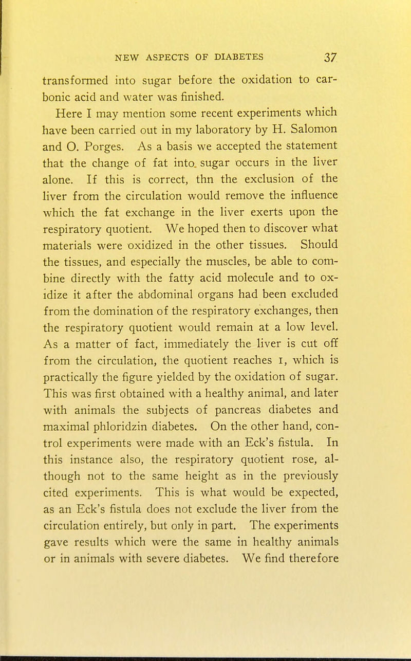 transformed into sugar before the oxidation to car- bonic acid and water was finished. Here I may mention some recent experiments which have been carried out in my laboratory by H. Salomon and O. Porges. As a basis we accepted the statement that the change of fat into, sugar occurs in the liver alone. If this is correct, thn the exclusion of the liver from the circulation would remove the influence which the fat exchange in the liver exerts upon the respiratory quotient. We hoped then to discover what materials were oxidized in the other tissues. Should the tissues, and especially the muscles, be able to com- bine directly with the fatty acid molecule and to ox- idize it after the abdominal organs had been excluded from the domination of the respiratory exchanges, then the respiratory quotient would remain at a low level. As a matter of fact, immediately the liver is cut off from the circulation, the quotient reaches I, which is practically the figure yielded by the oxidation of sugar. This was first obtained with a healthy animal, and later with animals the subjects of pancreas diabetes and maximal phloridzin diabetes. On the other hand, con- trol experiments were made with an Eck's fistula. In this instance also, the respiratory quotient rose, al- though not to the same height as in the previously cited experiments. This is what would be expected, as an Eck's fistula does not exclude the liver from the circulation entirely, but only in part. The experiments gave results which were the same in healthy animals or in animals with severe diabetes. We find therefore