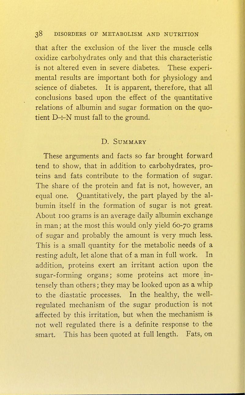 that after the exclusion of the liver the muscle cells oxidize carbohydrates only and that this characteristic is not altered even in severe diabetes. These experi- mental results are important both for physiology and science of diabetes. It is apparent, therefore, that all conclusions based upon the effect of the quantitative relations of albumin and sugar formation on the quo- tient D-7-N must fall to the ground. D. Summary These arguments and facts so far brought forward tend to show, that in addition to carbohydrates, pro- teins and fats contribute to the formation of sugar. The share of the protein and fat is not, however, an equal one. Quantitatively, the part played by the al- bumin itself in the formation of sugar is not great. About 100 grams is an average daily albumin exchange in man; at the most this would only yield 60-70 grams of sugar and probably the amount is very much less. This is a small quantity for the metabolic needs of a resting adult, let alone that of a man in full work. In addition, proteins exert an irritant action upon the sugar-forming organs; some proteins act more in- tensely than others; they may be looked upon as a whip to the diastatic processes. In the healthy, the well- regulated mechanism of the sugar production is not affected by this irritation, but when the mechanism is not well regulated there is a definite response to the smart. This has been quoted at full length. Fats, on