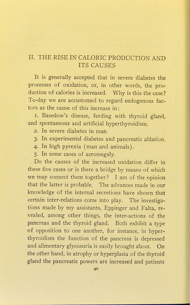 II. THE RISE IN CALORIC PRODUCTION AND ITS CAUSES It is generally accepted that in severe diabetes the processes of oxidation, or, in other words, the pro- duction of calories is increased. Why is this the case? To-day we are accustomed to regard endogenous fac- tors as the cause of this increase in: 1. Basedow's disease, feeding with thyroid gland, and spontaneous and artificial hyperthyroidism. 2. In severe diabetes in man. 3. In experimental diabetes and pancreatic ablation. 4. In high pyrexia (man and animals). 5. In some cases of acromegaly. Do the causes of the increased oxidation differ in these five cases or is there a bridge by means of which we may connect them together? I am of the opinion that the latter is probable. The advances made in our knowledge of the internal secretions have shown that certain inter-relations come into play. The investiga- tions made by my assistants, Eppinger and Falta, re- vealed, among other things, the inter-actions of the pancreas and the thyroid gland. Both exhibit a type of opposition to one another, for instance, in hyper- thyroidism the function of the pancreas is depressed and alimentary glycosuria is easily brought about. On the other hand, in atrophy or hyperplasia of the thyroid gland the pancreatic powers are increased and patients