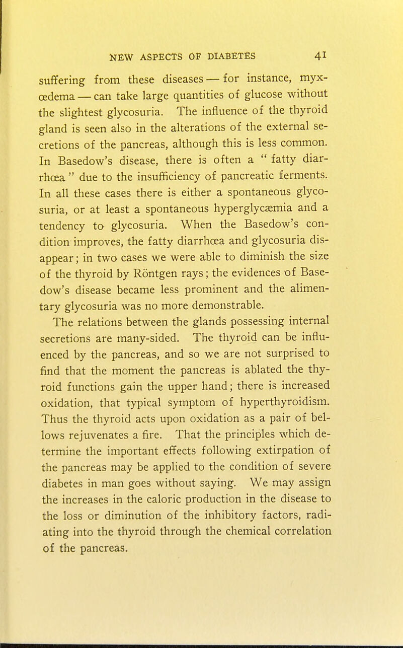 suffering from these diseases — for instance, myx- edema — can take large quantities of glucose without the slightest glycosuria. The influence of the thyroid gland is seen also in the alterations of the external se- cretions of the pancreas, although this is less common. In Basedow's disease, there is often a  fatty diar- rhoea  due to the insufficiency of pancreatic ferments. In all these cases there is either a spontaneous glyco- suria, or at least a spontaneous hyperglycemia and a tendency to glycosuria. When the Basedow's con- dition improves, the fatty diarrhoea and glycosuria dis- appear ; in two cases we were able to diminish the size of the thyroid by Rontgen rays; the evidences of Base- dow's disease became less prominent and the alimen- tary glycosuria was no more demonstrable. The relations between the glands possessing internal secretions are many-sided. The thyroid can be influ- enced by the pancreas, and so we are not surprised to find that the moment the pancreas is ablated the thy- roid functions gain the upper hand; there is increased oxidation, that typical symptom of hyperthyroidism. Thus the thyroid acts upon oxidation as a pair of bel- lows rejuvenates a fire. That the principles which de- termine the important effects following extirpation of the pancreas may be applied to the condition of severe diabetes in man goes without saying. We may assign the increases in the caloric production in the disease to the loss or diminution of the inhibitory factors, radi- ating into the thyroid through the chemical correlation of the pancreas.