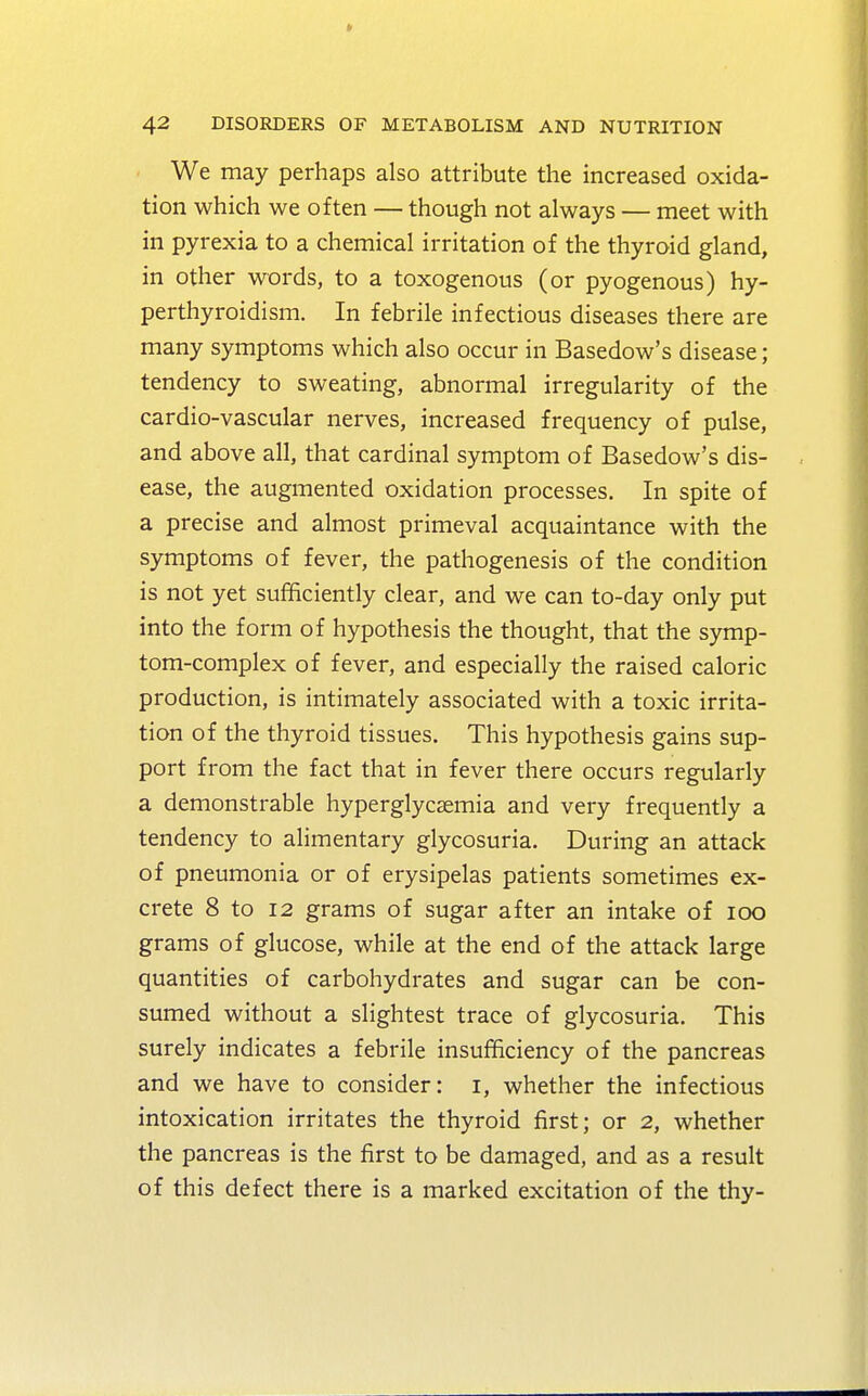 We may perhaps also attribute the increased oxida- tion which we often — though not always — meet with in pyrexia to a chemical irritation of the thyroid gland, in other words, to a toxogenous (or pyogenous) hy- perthyroidism. In febrile infectious diseases there are many symptoms which also occur in Basedow's disease; tendency to sweating, abnormal irregularity of the cardio-vascular nerves, increased frequency of pulse, and above all, that cardinal symptom of Basedow's dis- ease, the augmented oxidation processes. In spite of a precise and almost primeval acquaintance with the symptoms of fever, the pathogenesis of the condition is not yet sufficiently clear, and we can to-day only put into the form of hypothesis the thought, that the symp- tom-complex of fever, and especially the raised caloric production, is intimately associated with a toxic irrita- tion of the thyroid tissues. This hypothesis gains sup- port from the fact that in fever there occurs regularly a demonstrable hyperglycemia and very frequently a tendency to alimentary glycosuria. During an attack of pneumonia or of erysipelas patients sometimes ex- crete 8 to 12 grams of sugar after an intake of ioo grams of glucose, while at the end of the attack large quantities of carbohydrates and sugar can be con- sumed without a slightest trace of glycosuria. This surely indicates a febrile insufficiency of the pancreas and we have to consider: i, whether the infectious intoxication irritates the thyroid first; or 2, whether the pancreas is the first to be damaged, and as a result of this defect there is a marked excitation of the thy-