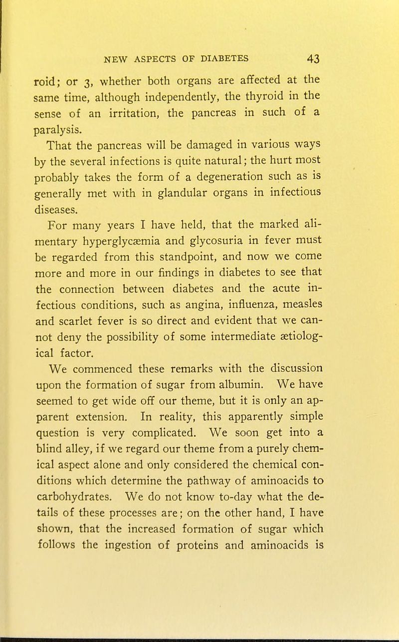 roid; or 3, whether both organs are affected at the same time, although independently, the thyroid in the sense of an irritation, the pancreas in such of a paralysis. That the pancreas will be damaged in various ways by the several infections is quite natural; the hurt most probably takes the form of a degeneration such as is generally met with in glandular organs in infectious diseases. For many years I have held, that the marked ali- mentary hyperglycemia and glycosuria in fever must be regarded from this standpoint, and now we come more and more in our findings in diabetes to see that the connection between diabetes and the acute in- fectious conditions, such as angina, influenza, measles and scarlet fever is so direct and evident that we can- not deny the possibility of some intermediate serolog- ical factor. We commenced these remarks with the discussion upon the formation of sugar from albumin. We have seemed to get wide off our theme, but it is only an ap- parent extension. In reality, this apparently simple question is very complicated. We soon get into a blind alley, if we regard our theme from a purely chem- ical aspect alone and only considered the chemical con- ditions which determine the pathway of aminoacids to carbohydrates. We do not know to-day what the de- tails of these processes are; on the other hand, I have shown, that the increased formation of sugar which follows the ingestion of proteins and aminoacids is