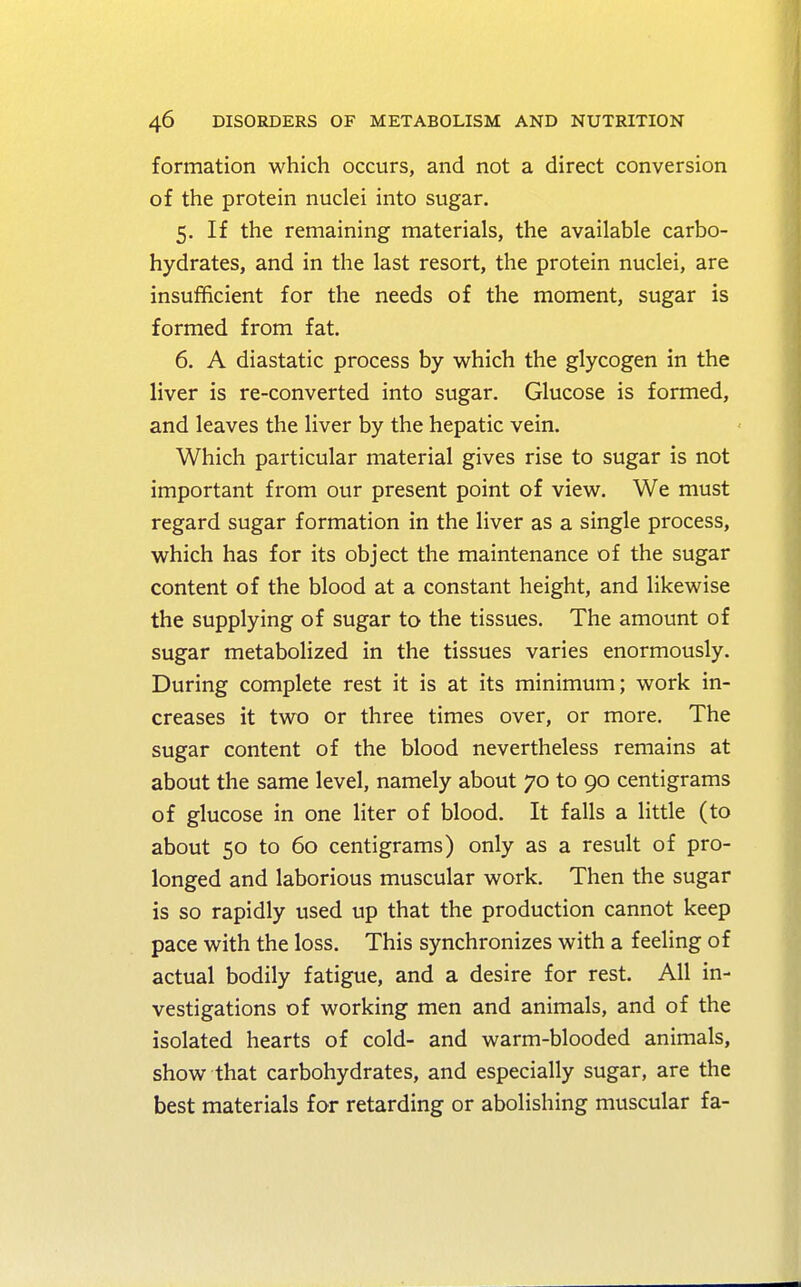 formation which occurs, and not a direct conversion of the protein nuclei into sugar. 5. If the remaining materials, the available carbo- hydrates, and in the last resort, the protein nuclei, are insufficient for the needs of the moment, sugar is formed from fat. 6. A diastatic process by which the glycogen in the liver is re-converted into sugar. Glucose is formed, and leaves the liver by the hepatic vein. Which particular material gives rise to sugar is not important from our present point of view. We must regard sugar formation in the liver as a single process, which has for its object the maintenance of the sugar content of the blood at a constant height, and likewise the supplying of sugar to the tissues. The amount of sugar metabolized in the tissues varies enormously. During complete rest it is at its minimum; work in- creases it two or three times over, or more. The sugar content of the blood nevertheless remains at about the same level, namely about 70 to 90 centigrams of glucose in one liter of blood. It falls a little (to about 50 to 60 centigrams) only as a result of pro- longed and laborious muscular work. Then the sugar is so rapidly used up that the production cannot keep pace with the loss. This synchronizes with a feeling of actual bodily fatigue, and a desire for rest. All in- vestigations of working men and animals, and of the isolated hearts of cold- and warm-blooded animals, show that carbohydrates, and especially sugar, are the best materials for retarding or abolishing muscular fa-