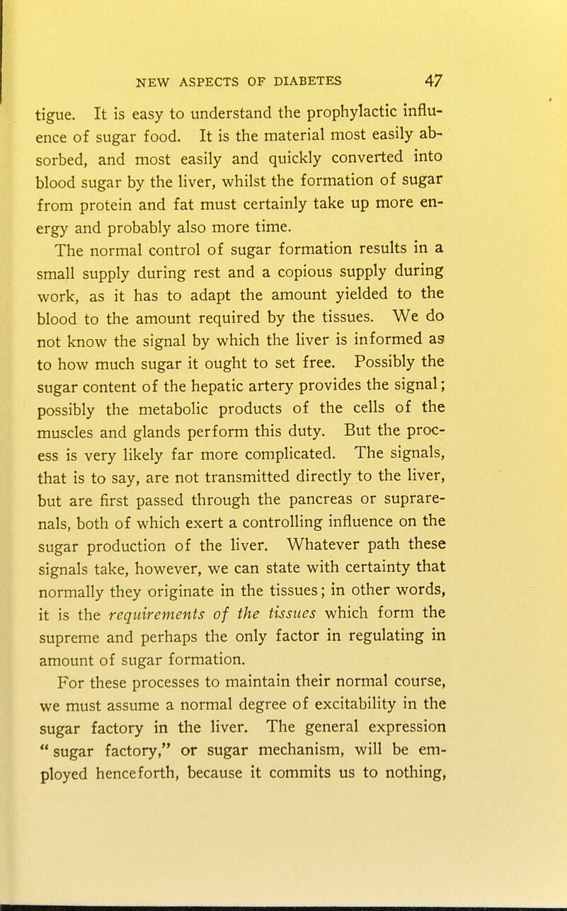 tigue. It is easy to understand the prophylactic influ- ence of sugar food. It is the material most easily ab- sorbed, and most easily and quickly converted into blood sugar by the liver, whilst the formation of sugar from protein and fat must certainly take up more en- ergy and probably also more time. The normal control of sugar formation results in a small supply during rest and a copious supply during work, as it has to adapt the amount yielded to the blood to the amount required by the tissues. We do not know the signal by which the liver is informed a9 to how much sugar it ought to set free. Possibly the sugar content of the hepatic artery provides the signal; possibly the metabolic products of the cells of the muscles and glands perform this duty. But the proc- ess is very likely far more complicated. The signals, that is to say, are not transmitted directly to the liver, but are first passed through the pancreas or suprare- nals, both of which exert a controlling influence on the sugar production of the liver. Whatever path these signals take, however, we can state with certainty that normally they originate in the tissues; in other words, it is the requirements of the tissues which form the supreme and perhaps the only factor in regulating in amount of sugar formation. For these processes to maintain their normal course, we must assume a normal degree of excitability in the sugar factory in the liver. The general expression  sugar factory, or sugar mechanism, will be em- ployed henceforth, because it commits us to nothing,