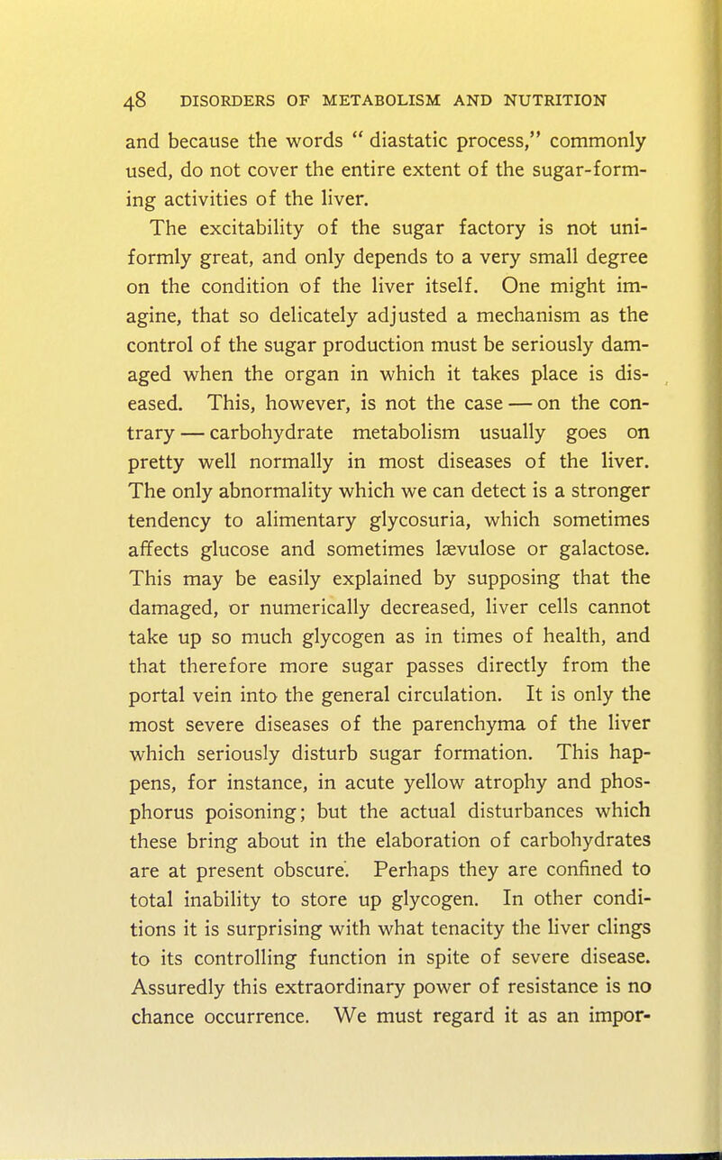 and because the words  diastatic process, commonly used, do not cover the entire extent of the sugar-form- ing activities of the liver. The excitability of the sugar factory is not uni- formly great, and only depends to a very small degree on the condition of the liver itself. One might im- agine, that so delicately adjusted a mechanism as the control of the sugar production must be seriously dam- aged when the organ in which it takes place is dis- eased. This, however, is not the case — on the con- trary — carbohydrate metabolism usually goes on pretty well normally in most diseases of the liver. The only abnormality which we can detect is a stronger tendency to alimentary glycosuria, which sometimes affects glucose and sometimes lsevulose or galactose. This may be easily explained by supposing that the damaged, or numerically decreased, liver cells cannot take up so much glycogen as in times of health, and that therefore more sugar passes directly from the portal vein into the general circulation. It is only the most severe diseases of the parenchyma of the liver which seriously disturb sugar formation. This hap- pens, for instance, in acute yellow atrophy and phos- phorus poisoning; but the actual disturbances which these bring about in the elaboration of carbohydrates are at present obscure'. Perhaps they are confined to total inability to store up glycogen. In other condi- tions it is surprising with what tenacity the liver clings to its controlling function in spite of severe disease. Assuredly this extraordinary power of resistance is no chance occurrence. We must regard it as an impor-