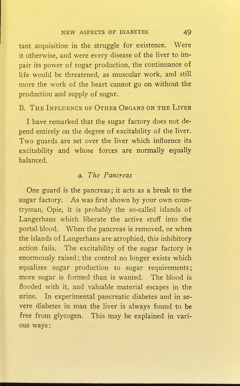 tant acquisition in the struggle for existence. Were it otherwise, and were every disease of the liver to im- pair its power of sugar production, the continuance of life would be threatened, as muscular work, and still more the work of the heart cannot go on without the production and supply of sugar. B. The Influence of Other Organs on the Liver I have remarked that the sugar factory does not de- pend entirely on the degree of excitability of the liver. Two guards are set over the liver which influence its excitability and whose forces are normally equally balanced. a. The Pancreas One guard is the pancreas; it acts as a break to the sugar factory. As was first shown by your own coun- tryman, Opie, it is probably the so-called islands of Langerhans which liberate the active stuff into the portal blood. When the pancreas is removed, or when the islands of Langerhans are atrophied, this inhibitory action fails. The excitability of the sugar factory is enormously raised; the control no longer exists which equalizes sugar production to sugar requirements; more sugar is formed than is wanted. The blood is flooded with it, and valuable material escapes in the urine. In experimental pancreatic diabetes and in se- vere diabetes in man the liver is always found to be free from glycogen. This may be explained in vari- ous ways: