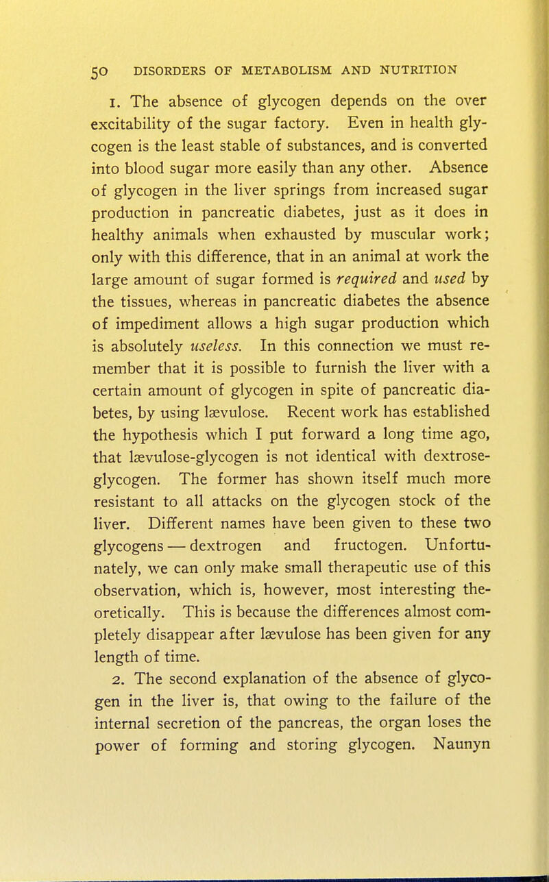 1. The absence of glycogen depends on the over excitability of the sugar factory. Even in health gly- cogen is the least stable of substances, and is converted into blood sugar more easily than any other. Absence of glycogen in the liver springs from increased sugar production in pancreatic diabetes, just as it does in healthy animals when exhausted by muscular work; only with this difference, that in an animal at work the large amount of sugar formed is required and used by the tissues, whereas in pancreatic diabetes the absence of impediment allows a high sugar production which is absolutely useless. In this connection we must re- member that it is possible to furnish the liver with a certain amount of glycogen in spite of pancreatic dia- betes, by using lsevulose. Recent work has established the hypothesis which I put forward a long time ago, that lsevulose-glycogen is not identical with dextrose- glycogen. The former has shown itself much more resistant to all attacks on the glycogen stock of the liver. Different names have been given to these two glycogens — dextrogen and fructogen. Unfortu- nately, we can only make small therapeutic use of this observation, which is, however, most interesting the- oretically. This is because the differences almost com- pletely disappear after laevulose has been given for any length of time. 2. The second explanation of the absence of glyco- gen in the liver is, that owing to the failure of the internal secretion of the pancreas, the organ loses the power of forming and storing glycogen. Naunyn