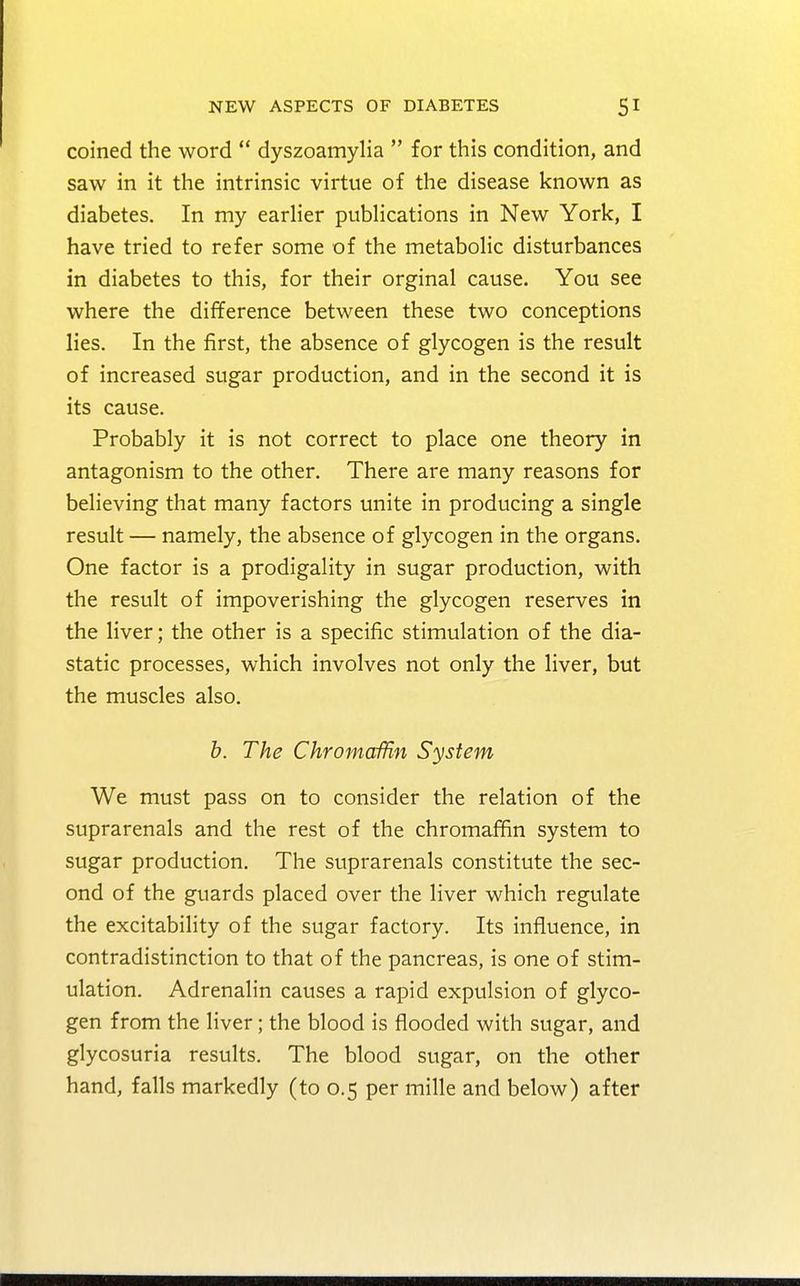 coined the word  dyszoamylia  for this condition, and saw in it the intrinsic virtue of the disease known as diabetes. In my earlier publications in New York, I have tried to refer some of the metabolic disturbances in diabetes to this, for their orginal cause. You see where the difference between these two conceptions lies. In the first, the absence of glycogen is the result of increased sugar production, and in the second it is its cause. Probably it is not correct to place one theory in antagonism to the other. There are many reasons for believing that many factors unite in producing a single result — namely, the absence of glycogen in the organs. One factor is a prodigality in sugar production, with the result of impoverishing the glycogen reserves in the liver; the other is a specific stimulation of the dia- static processes, which involves not only the liver, but the muscles also. b. The Chromaffin System We must pass on to consider the relation of the suprarenals and the rest of the chromaffin system to sugar production. The suprarenals constitute the sec- ond of the guards placed over the liver which regulate the excitability of the sugar factory. Its influence, in contradistinction to that of the pancreas, is one of stim- ulation. Adrenalin causes a rapid expulsion of glyco- gen from the liver; the blood is flooded with sugar, and glycosuria results. The blood sugar, on the other hand, falls markedly (to 0.5 per mille and below) after
