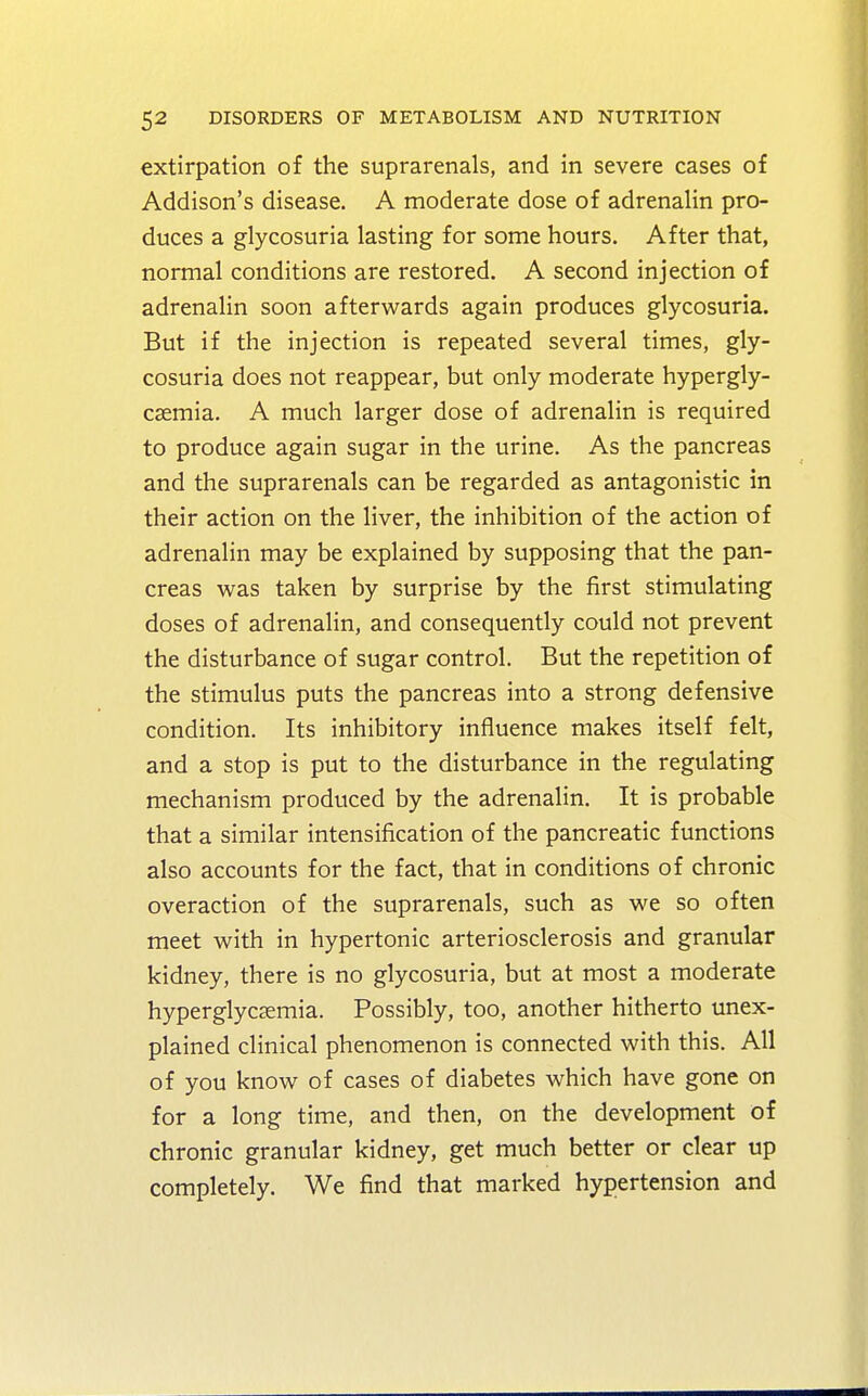 extirpation of the suprarenals, and in severe cases of Addison's disease. A moderate dose of adrenalin pro- duces a glycosuria lasting for some hours. After that, normal conditions are restored. A second injection of adrenalin soon afterwards again produces glycosuria. But if the injection is repeated several times, gly- cosuria does not reappear, but only moderate hypergly- cemia. A much larger dose of adrenalin is required to produce again sugar in the urine. As the pancreas and the suprarenals can be regarded as antagonistic in their action on the liver, the inhibition of the action of adrenalin may be explained by supposing that the pan- creas was taken by surprise by the first stimulating doses of adrenalin, and consequently could not prevent the disturbance of sugar control. But the repetition of the stimulus puts the pancreas into a strong defensive condition. Its inhibitory influence makes itself felt, and a stop is put to the disturbance in the regulating mechanism produced by the adrenalin. It is probable that a similar intensification of the pancreatic functions also accounts for the fact, that in conditions of chronic overaction of the suprarenals, such as we so often meet with in hypertonic arteriosclerosis and granular kidney, there is no glycosuria, but at most a moderate hyperglycemia. Possibly, too, another hitherto unex- plained clinical phenomenon is connected with this. All of you know of cases of diabetes which have gone on for a long time, and then, on the development of chronic granular kidney, get much better or clear up completely. We find that marked hypertension and
