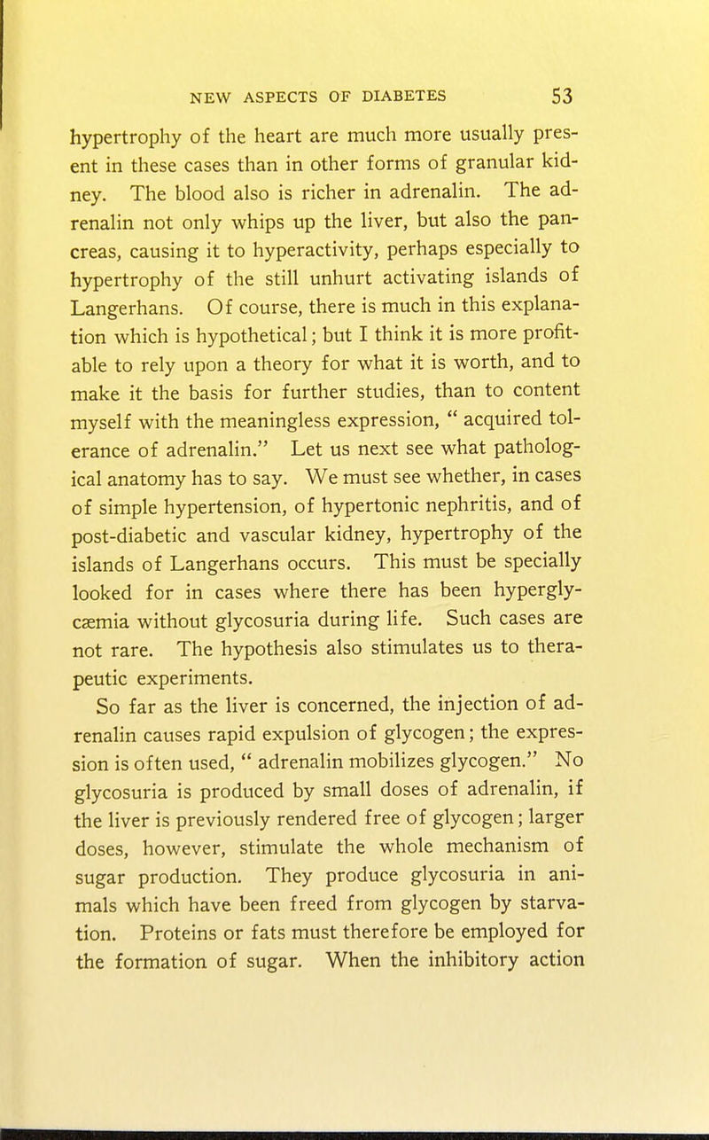 hypertrophy of the heart are much more usually pres- ent in these cases than in other forms of granular kid- ney. The blood also is richer in adrenalin. The ad- renalin not only whips up the liver, but also the pan- creas, causing it to hyperactivity, perhaps especially to hypertrophy of the still unhurt activating islands of Langerhans. Of course, there is much in this explana- tion which is hypothetical; but I think it is more profit- able to rely upon a theory for what it is worth, and to make it the basis for further studies, than to content myself with the meaningless expression,  acquired tol- erance of adrenalin. Let us next see what patholog- ical anatomy has to say. We must see whether, in cases of simple hypertension, of hypertonic nephritis, and of post-diabetic and vascular kidney, hypertrophy of the islands of Langerhans occurs. This must be specially looked for in cases where there has been hypergly- cemia without glycosuria during life. Such cases are not rare. The hypothesis also stimulates us to thera- peutic experiments. So far as the liver is concerned, the injection of ad- renalin causes rapid expulsion of glycogen; the expres- sion is often used,  adrenalin mobilizes glycogen. No glycosuria is produced by small doses of adrenalin, if the liver is previously rendered free of glycogen; larger doses, however, stimulate the whole mechanism of sugar production. They produce glycosuria in ani- mals which have been freed from glycogen by starva- tion. Proteins or fats must therefore be employed for the formation of sugar. When the inhibitory action