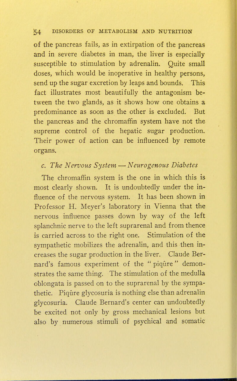 of the pancreas fails, as in extirpation of the pancreas and in severe diabetes in man, the liver is especially susceptible to stimulation by adrenalin. Quite small doses, which would be inoperative in healthy persons, send up the sugar excretion by leaps and bounds. This fact illustrates most beautifully the antagonism be- tween the two glands, as it shows how one obtains a predominance as soon as the other is excluded. But the pancreas and the chromaffin system have not the supreme control of the hepatic sugar production. Their power of action can be influenced by remote organs. c. The Nervous System — Neurogenous Diabetes The chromaffin system is the one in which this is most clearly shown. It is undoubtedly under the in- fluence of the nervous system. It has been shown in Professor H. Meyer's laboratory in Vienna that the nervous influence passes down by way of the left splanchnic nerve to the left suprarenal and from thence is carried across to the right one. Stimulation of the sympathetic mobilizes the adrenalin, and this then in- creases the sugar production in the liver. Claude Ber- nard's famous experiment of the  piqure  demon- strates the same thing. The stimulation of the medulla oblongata is passed on to the suprarenal by the sympa- thetic. Piqure glycosuria is nothing else than adrenalin glycosuria. Claude Bernard's center can undoubtedly be excited not only by gross mechanical lesions but also by numerous stimuli of psychical and somatic