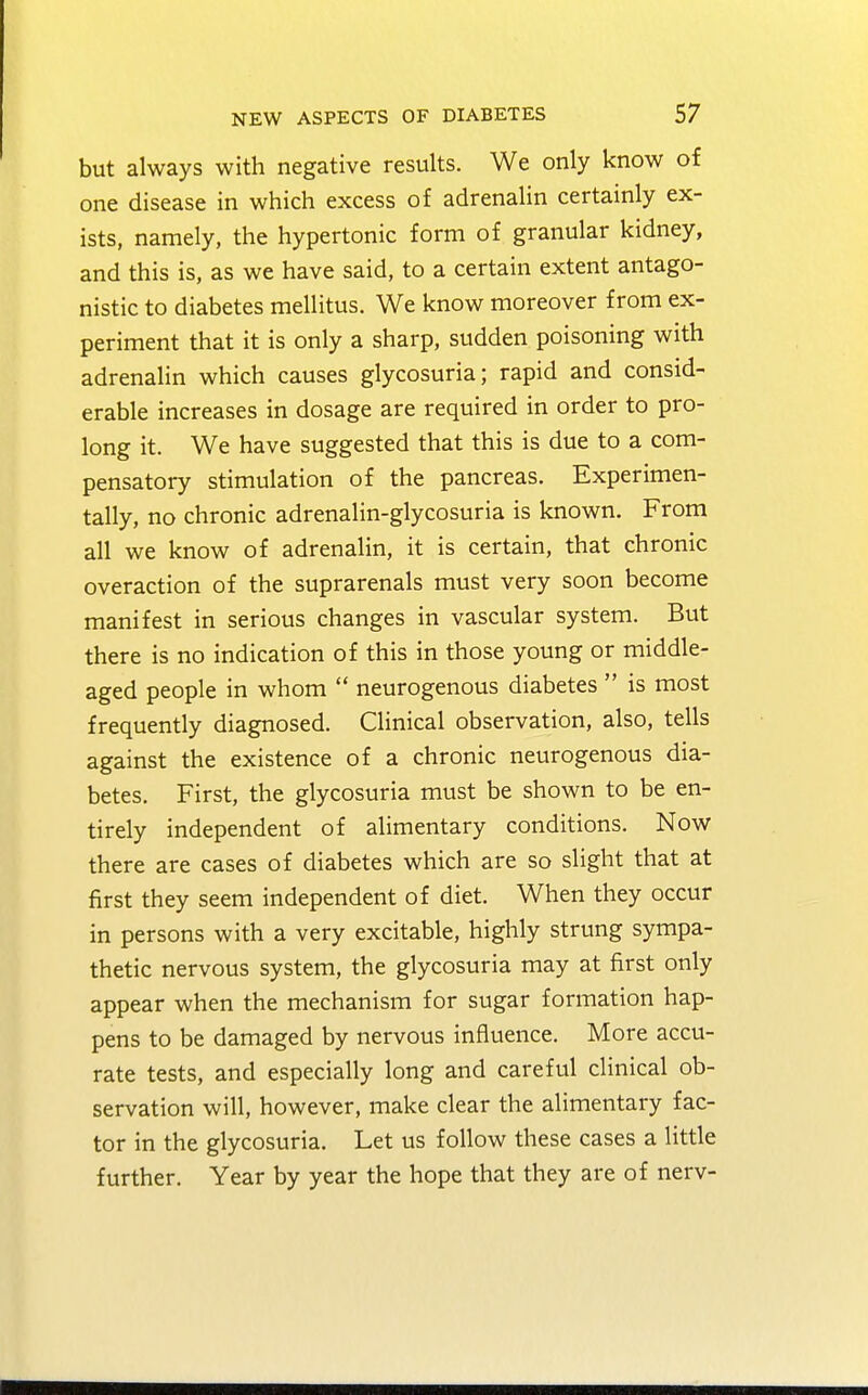 but always with negative results. We only know of one disease in which excess of adrenalin certainly ex- ists, namely, the hypertonic form of granular kidney, and this is, as we have said, to a certain extent antago- nistic to diabetes mellitus. We know moreover from ex- periment that it is only a sharp, sudden poisoning with adrenalin which causes glycosuria; rapid and consid- erable increases in dosage are required in order to pro- long it. We have suggested that this is due to a com- pensatory stimulation of the pancreas. Experimen- tally, no chronic adrenalin-glycosuria is known. From all we know of adrenalin, it is certain, that chronic overaction of the suprarenals must very soon become manifest in serious changes in vascular system. But there is no indication of this in those young or middle- aged people in whom  neurogenous diabetes  is most frequently diagnosed. Clinical observation, also, tells against the existence of a chronic neurogenous dia- betes. First, the glycosuria must be shown to be en- tirely independent of alimentary conditions. Now there are cases of diabetes which are so slight that at first they seem independent of diet. When they occur in persons with a very excitable, highly strung sympa- thetic nervous system, the glycosuria may at first only appear when the mechanism for sugar formation hap- pens to be damaged by nervous influence. More accu- rate tests, and especially long and careful clinical ob- servation will, however, make clear the alimentary fac- tor in the glycosuria. Let us follow these cases a little further. Year by year the hope that they are of nerv-