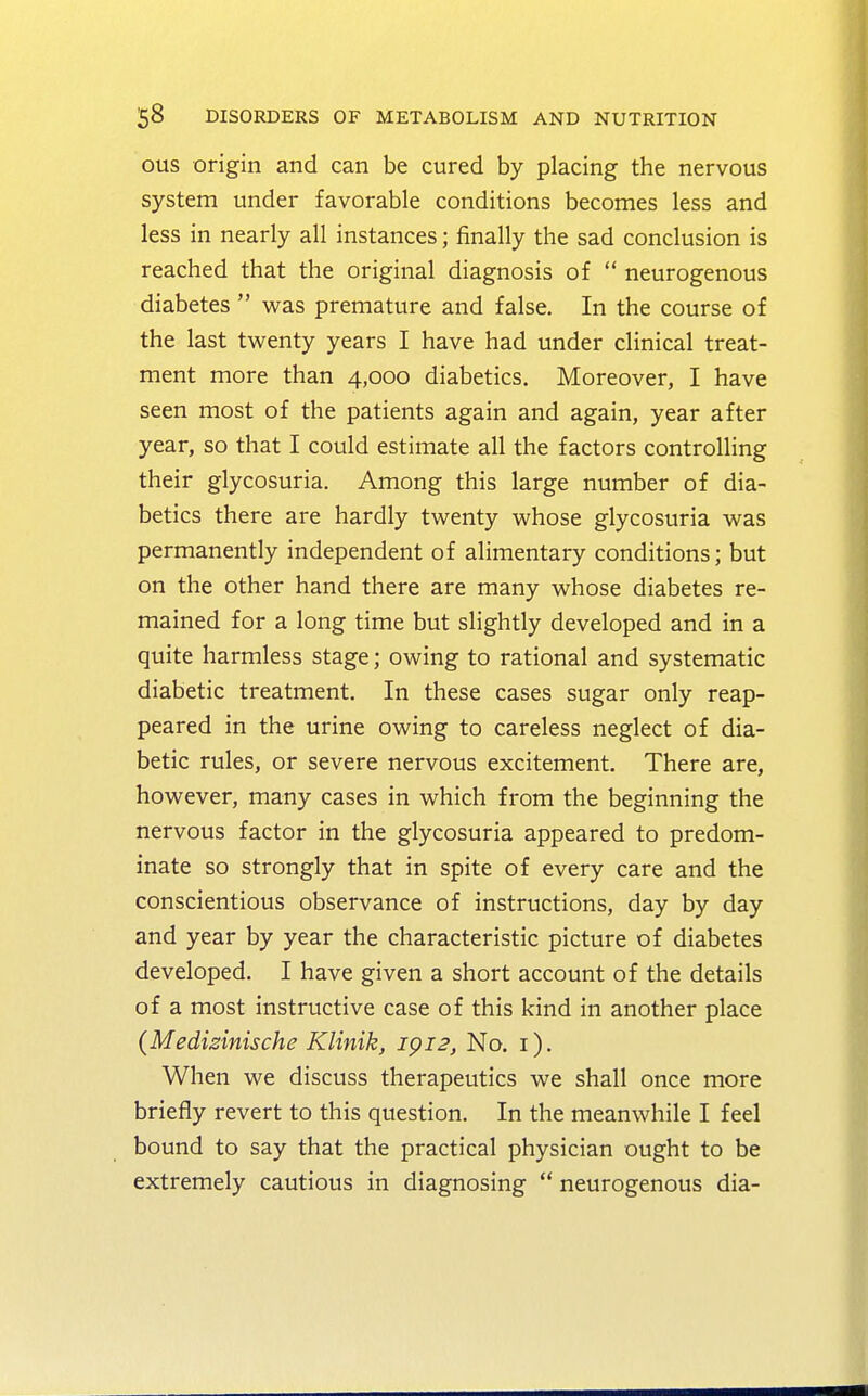 ous origin and can be cured by placing the nervous system under favorable conditions becomes less and less in nearly all instances; finally the sad conclusion is reached that the original diagnosis of  neurogenous diabetes  was premature and false. In the course of the last twenty years I have had under clinical treat- ment more than 4,000 diabetics. Moreover, I have seen most of the patients again and again, year after year, so that I could estimate all the factors controlling their glycosuria. Among this large number of dia- betics there are hardly twenty whose glycosuria was permanently independent of alimentary conditions; but on the other hand there are many whose diabetes re- mained for a long time but slightly developed and in a quite harmless stage; owing to rational and systematic diabetic treatment. In these cases sugar only reap- peared in the urine owing to careless neglect of dia- betic rules, or severe nervous excitement. There are, however, many cases in which from the beginning the nervous factor in the glycosuria appeared to predom- inate so strongly that in spite of every care and the conscientious observance of instructions, day by day and year by year the characteristic picture of diabetes developed. I have given a short account of the details of a most instructive case of this kind in another place {Medizinische Klinik, ipi2, No. 1). When we discuss therapeutics we shall once more briefly revert to this question. In the meanwhile I feel bound to say that the practical physician ought to be extremely cautious in diagnosing  neurogenous dia-