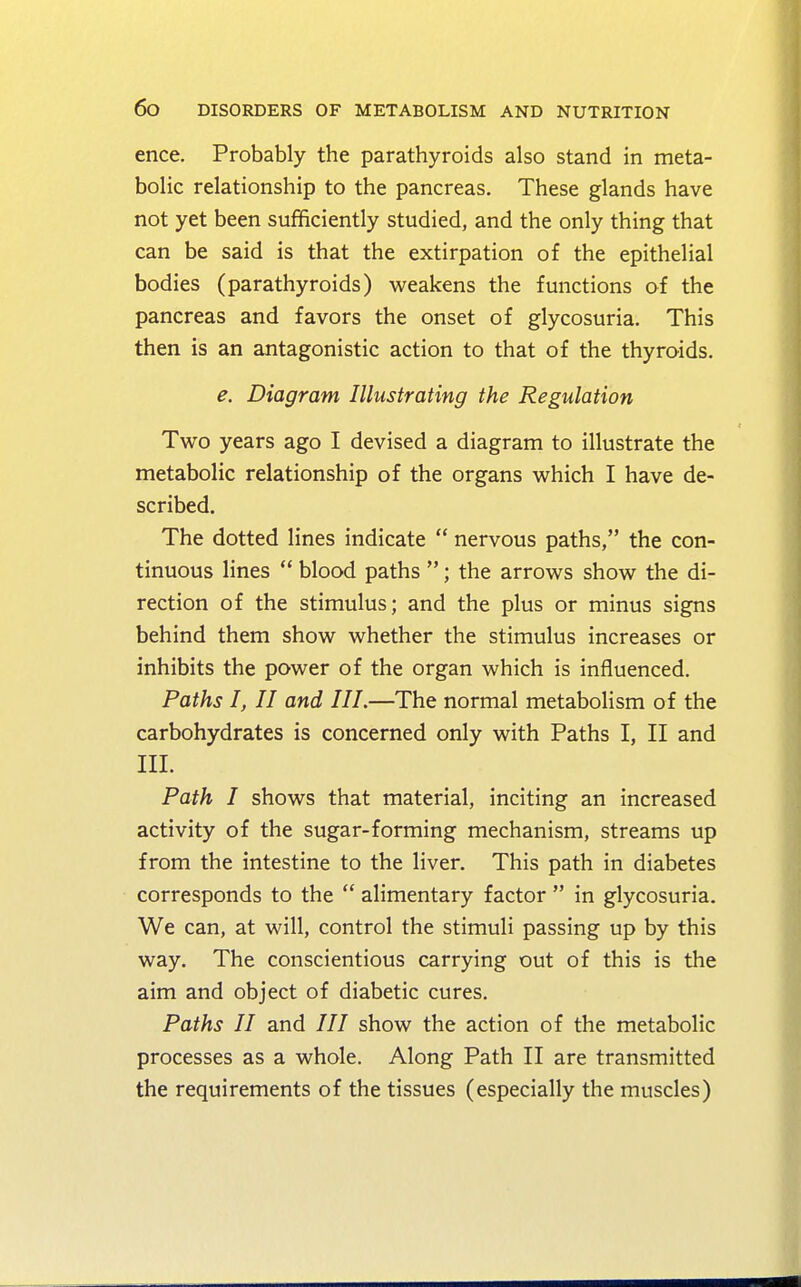 ence. Probably the parathyroids also stand in meta- bolic relationship to the pancreas. These glands have not yet been sufficiently studied, and the only thing that can be said is that the extirpation of the epithelial bodies (parathyroids) weakens the functions of the pancreas and favors the onset of glycosuria. This then is an antagonistic action to that of the thyroids. e. Diagram Illustrating the Regulation Two years ago I devised a diagram to illustrate the metabolic relationship of the organs which I have de- scribed. The dotted lines indicate nervous paths, the con- tinuous lines blood paths ; the arrows show the di- rection of the stimulus; and the plus or minus signs behind them show whether the stimulus increases or inhibits the power of the organ which is influenced. Paths I, II and III.—The normal metabolism of the carbohydrates is concerned only with Paths I, II and III. Path I shows that material, inciting an increased activity of the sugar-forming mechanism, streams up from the intestine to the liver. This path in diabetes corresponds to the alimentary factor in glycosuria. We can, at will, control the stimuli passing up by this way. The conscientious carrying out of this is the aim and object of diabetic cures. Paths II and /// show the action of the metabolic processes as a whole. Along Path II are transmitted the requirements of the tissues (especially the muscles)