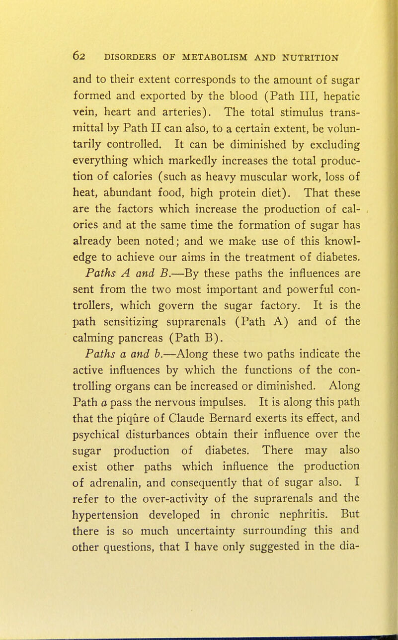 and to their extent corresponds to the amount of sugar formed and exported by the blood (Path III, hepatic vein, heart and arteries). The total stimulus trans- mittal by Path II can also, to a certain extent, be volun- tarily controlled. It can be diminished by excluding everything which markedly increases the total produc- tion of calories (such as heavy muscular work, loss of heat, abundant food, high protein diet). That these are the factors which increase the production of cal- ories and at the same time the formation of sugar has already been noted; and we make use of this knowl- edge to achieve our aims in the treatment of diabetes. Paths A and B.—By these paths the influences are sent from the two most important and powerful con- trollers, which govern the sugar factory. It is the path sensitizing suprarenals (Path A) and of the calming pancreas (Path B). Paths a and b.—Along these two paths indicate the active influences by which the functions of the con- trolling organs can be increased or diminished. Along Path a pass the nervous impulses. It is along this path that the piqure of Claude Bernard exerts its effect, and psychical disturbances obtain their influence over the sugar production of diabetes. There may also exist other paths which influence the production of adrenalin, and consequently that of sugar also. I refer to the over-activity of the suprarenals and the hypertension developed in chronic nephritis. But there is so much uncertainty surrounding this and other questions, that I have only suggested in the dia-