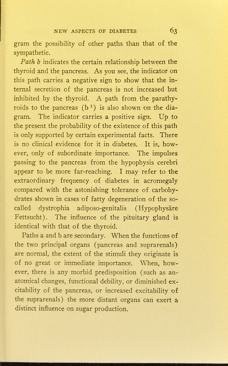 gram the possibility of other paths than that of the sympathetic. Path b indicates the certain relationship between the thyroid and the pancreas. As you see, the indicator on this path carries a negative sign to show that the in- ternal secretion of the pancreas is not increased but inhibited by the thyroid. A path from the parathy- roids to the pancreas (b *) is also shown on the dia- gram. The indicator carries a positive sign. Up to the present the probability of the existence of this path is only supported by certain experimental facts. There is no clinical evidence for it in diabetes. It is, how- ever, only of subordinate importance. The impulses passing to the pancreas from the hypophysis cerebri appear to be more far-reaching. I may refer to the extraordinary frequency of diabetes in acromegaly compared with the astonishing tolerance of carbohy- drates shown in cases of fatty degeneration of the so- called dystrophia adiposo-genitalis (Hypophysare Fettsucht). The influence of the pituitary gland is identical with that of the thyroid. Paths a and b are secondary. When the functions of the two principal organs (pancreas and suprarenals) are normal, the extent of the stimuli they originate is of no great or immediate importance. When, how- ever, there is any morbid predisposition (such as an- atomical changes, functional debility, or diminished ex- citability of the pancreas, or increased excitability of the suprarenals) the more distant organs can exert a distinct influence on sugar production.