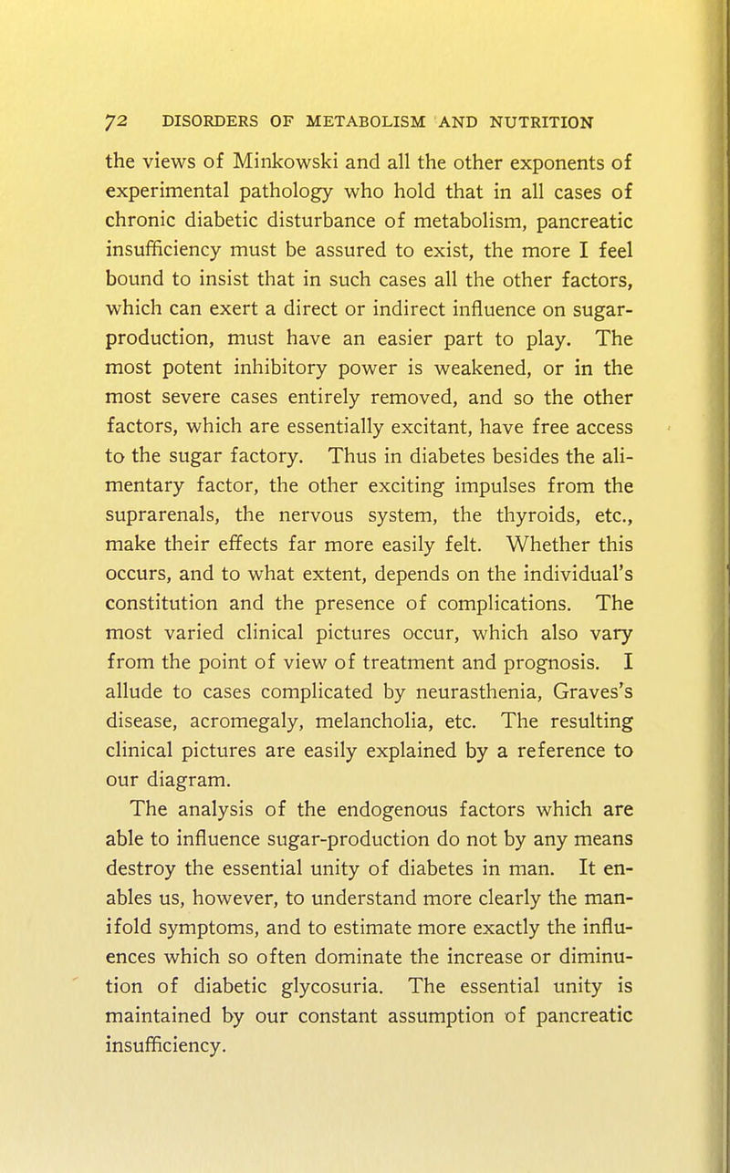 the views of Minkowski and all the other exponents of experimental pathology who hold that in all cases of chronic diabetic disturbance of metabolism, pancreatic insufficiency must be assured to exist, the more I feel bound to insist that in such cases all the other factors, which can exert a direct or indirect influence on sugar- production, must have an easier part to play. The most potent inhibitory power is weakened, or in the most severe cases entirely removed, and so the other factors, which are essentially excitant, have free access to the sugar factory. Thus in diabetes besides the ali- mentary factor, the other exciting impulses from the suprarenals, the nervous system, the thyroids, etc., make their effects far more easily felt. Whether this occurs, and to what extent, depends on the individual's constitution and the presence of complications. The most varied clinical pictures occur, which also vary from the point of view of treatment and prognosis. I allude to cases complicated by neurasthenia, Graves's disease, acromegaly, melancholia, etc. The resulting clinical pictures are easily explained by a reference to our diagram. The analysis of the endogenous factors which are able to influence sugar-production do not by any means destroy the essential unity of diabetes in man. It en- ables us, however, to understand more clearly the man- ifold symptoms, and to estimate more exactly the influ- ences which so often dominate the increase or diminu- tion of diabetic glycosuria. The essential unity is maintained by our constant assumption of pancreatic insufficiency.