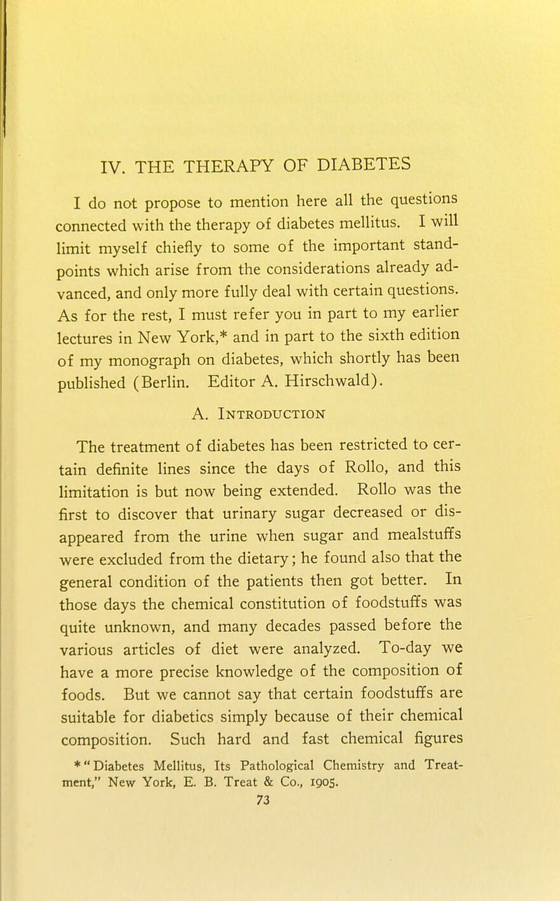 IV. THE THERAPY OF DIABETES I do not propose to mention here all the questions connected with the therapy of diabetes mellitus. I will limit myself chiefly to some of the important stand- points which arise from the considerations already ad- vanced, and only more fully deal with certain questions. As for the rest, I must refer you in part to my earlier lectures in New York,* and in part to the sixth edition of my monograph on diabetes, which shortly has been published (Berlin. Editor A. Hirschwald). A. Introduction The treatment of diabetes has been restricted to cer- tain definite lines since the days of Rollo, and this limitation is but now being extended. Rollo was the first to discover that urinary sugar decreased or dis- appeared from the urine when sugar and mealstuffs were excluded from the dietary; he found also that the general condition of the patients then got better. In those days the chemical constitution of foodstuffs was quite unknown, and many decades passed before the various articles of diet were analyzed. To-day we have a more precise knowledge of the composition of foods. But we cannot say that certain foodstuffs are suitable for diabetics simply because of their chemical composition. Such hard and fast chemical figures ♦Diabetes Mellitus, Its Pathological Chemistry and Treat- ment, New York, E. B. Treat & Co., 1905.