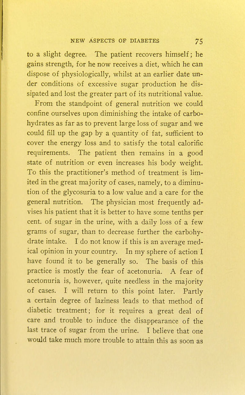 to a slight degree. The patient recovers himself; he gains strength, for he now receives a diet, which he can dispose of physiologically, whilst at an earlier date un- der conditions of excessive sugar production he dis- sipated and lost the greater part of its nutritional value. From the standpoint of general nutrition we could confine ourselves upon diminishing the intake of carbo- hydrates as far as to prevent large loss of sugar and we could fill up the gap by a quantity of fat, sufficient to cover the energy loss and to satisfy the total calorific requirements. The patient then remains in a good state of nutrition or even increases his body weight. To this the practitioner's method of treatment is lim- ited in the great majority of cases, namely, to a diminu- tion of the glycosuria to a low value and a care for the general nutrition. The physician most frequently ad- vises his patient that it is better to have some tenths per cent, of sugar in the urine, with a daily loss of a few grams of sugar, than to decrease further the carbohy- drate intake. I do not know if this is an average med- ical opinion in your country. In my sphere of action I have found it to be generally so. The basis of this practice is mostly the fear of acetonuria. A fear of acetonuria is, however, quite needless in the majority of cases. I will return to this point later. Partly a certain degree of laziness leads to that method of diabetic treatment; for it requires a great deal of care and trouble to induce the disappearance of the last trace of sugar from the urine. I believe that one would take much more trouble to attain this as soon as