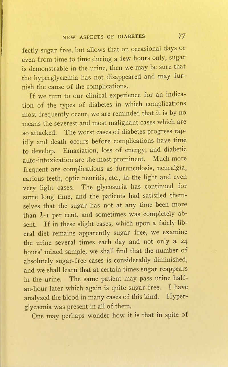 fectly sugar free, but allows that on occasional days or even from time to time during a few hours only, sugar is demonstrable in the urine, then we may be sure that the hyperglycemia has not disappeared and may fur- nish the cause of the complications. If we turn to our clinical experience for an indica- tion of the types of diabetes in which complications most frequently occur, we are reminded that it is by no means the severest and most malignant cases which are so attacked. The worst cases of diabetes progress rap- idly and death occurs before complications have time to develop. Emaciation, loss of energy, and diabetic auto-intoxication are the most prominent. Much more frequent are complications as furunculosis, neuralgia, carious teeth, optic neuritis, etc., in the light and even very light cases. The glycosuria has continued for some long time, and the patients had satisfied them- selves that the sugar has not at any time been more than -£-1 per cent, and sometimes was completely ab- sent. If in these slight cases, which upon a fairly lib- eral diet remains apparently sugar free, we examine the urine several times each day and not only a 24 hours' mixed sample, we shall find that the number of absolutely sugar-free cases is considerably diminished, and we shall learn that at certain times sugar reappears in the urine. The same patient may pass urine half- an-hour later which again is quite sugar-free. I have analyzed the blood in many cases of this kind. Hyper- glycemia was present in all of them. One may perhaps wonder how it is that in spite of