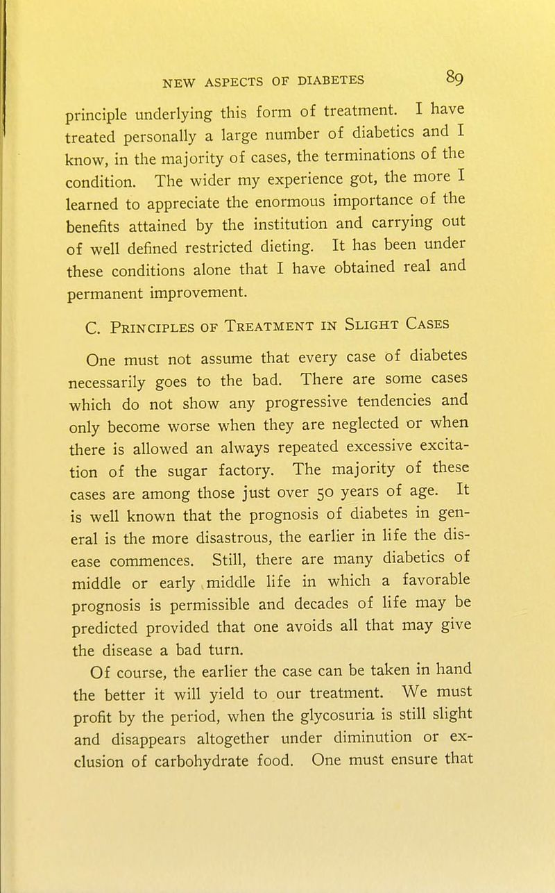 principle underlying this form of treatment. I have treated personally a large number of diabetics and I know, in the majority of cases, the terminations of the condition. The wider my experience got, the more I learned to appreciate the enormous importance of the benefits attained by the institution and carrying out of well defined restricted dieting. It has been under these conditions alone that I have obtained real and permanent improvement. C. Principles of Treatment in Slight Cases One must not assume that every case of diabetes necessarily goes to the bad. There are some cases which do not show any progressive tendencies and only become worse when they are neglected or when there is allowed an always repeated excessive excita- tion of the sugar factory. The majority of these cases are among those just over 50 years of age. It is well known that the prognosis of diabetes in gen- eral is the more disastrous, the earlier in life the dis- ease commences. Still, there are many diabetics of middle or early middle life in which a favorable prognosis is permissible and decades of life may be predicted provided that one avoids all that may give the disease a bad turn. Of course, the earlier the case can be taken in hand the better it will yield to our treatment. We must profit by the period, when the glycosuria is still slight and disappears altogether under diminution or ex- clusion of carbohydrate food. One must ensure that