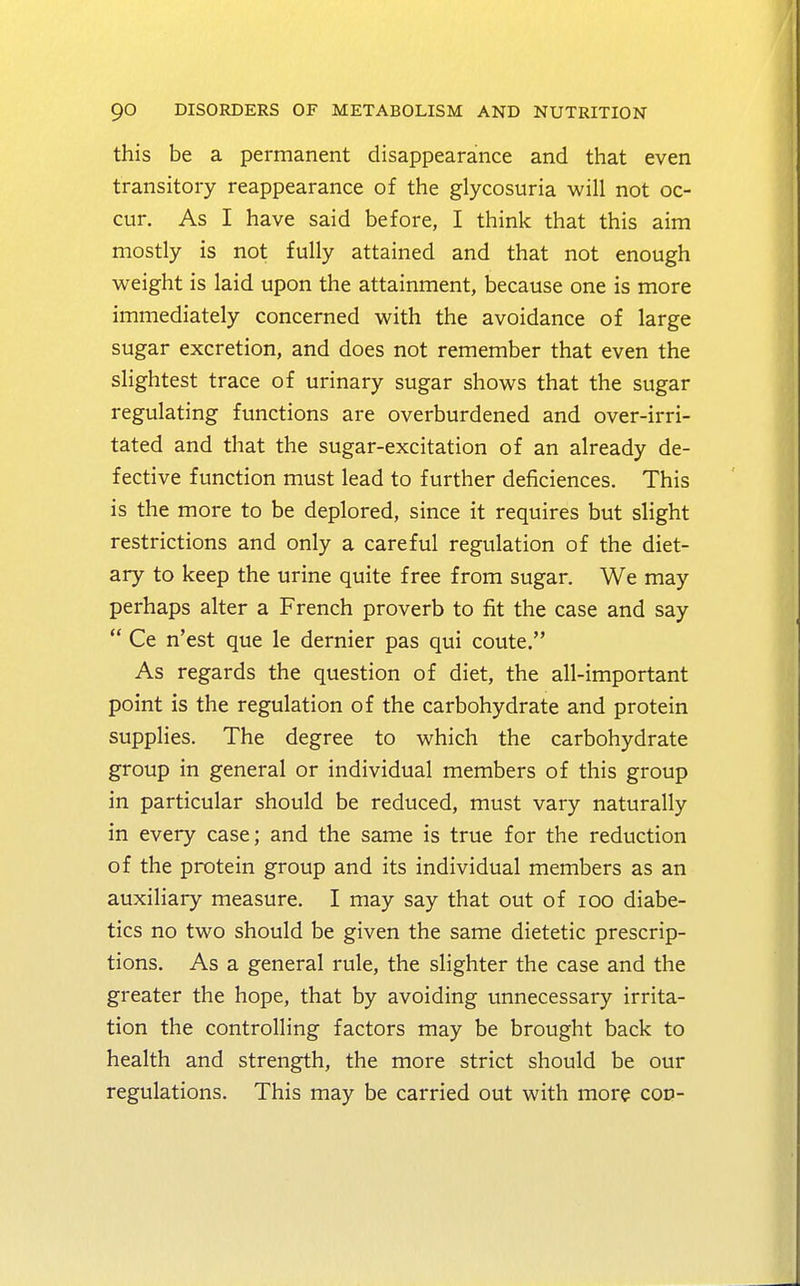 this be a permanent disappearance and that even transitory reappearance of the glycosuria will not oc- cur. As I have said before, I think that this aim mostly is not fully attained and that not enough weight is laid upon the attainment, because one is more immediately concerned with the avoidance of large sugar excretion, and does not remember that even the slightest trace of urinary sugar shows that the sugar regulating functions are overburdened and over-irri- tated and that the sugar-excitation of an already de- fective function must lead to further deficiences. This is the more to be deplored, since it requires but slight restrictions and only a careful regulation of the diet- ary to keep the urine quite free from sugar. We may perhaps alter a French proverb to fit the case and say Ce n'est que le dernier pas qui coute. As regards the question of diet, the all-important point is the regulation of the carbohydrate and protein supplies. The degree to which the carbohydrate group in general or individual members of this group in particular should be reduced, must vary naturally in every case; and the same is true for the reduction of the protein group and its individual members as an auxiliary measure. I may say that out of 100 diabe- tics no two should be given the same dietetic prescrip- tions. As a general rule, the slighter the case and the greater the hope, that by avoiding unnecessary irrita- tion the controlling factors may be brought back to health and strength, the more strict should be our regulations. This may be carried out with more cod-