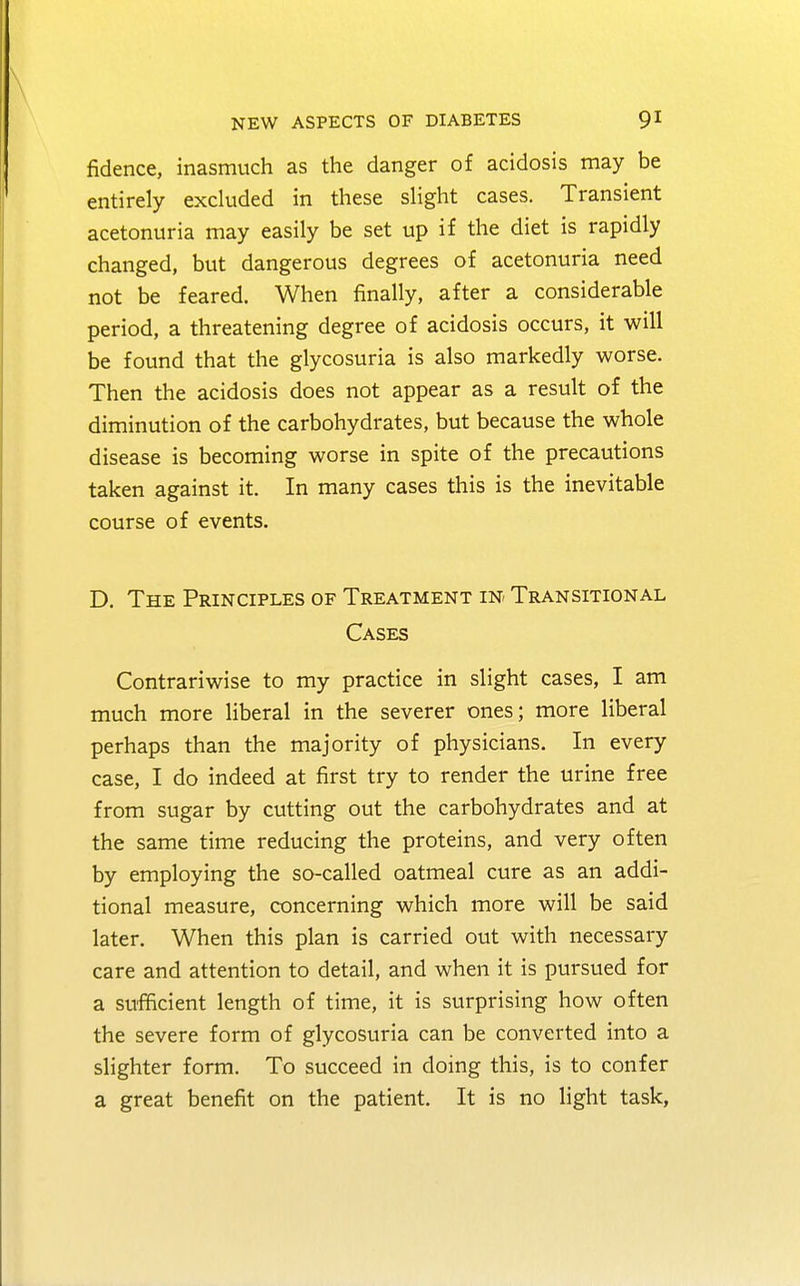 fidence, inasmuch as the danger of acidosis may be entirely excluded in these slight cases. Transient acetonuria may easily be set up if the diet is rapidly changed, but dangerous degrees of acetonuria need not be feared. When finally, after a considerable period, a threatening degree of acidosis occurs, it will be found that the glycosuria is also markedly worse. Then the acidosis does not appear as a result of the diminution of the carbohydrates, but because the whole disease is becoming worse in spite of the precautions taken against it. In many cases this is the inevitable course of events. D. The Principles of Treatment in Transitional Cases Contrariwise to my practice in slight cases, I am much more liberal in the severer ones; more liberal perhaps than the majority of physicians. In every case, I do indeed at first try to render the urine free from sugar by cutting out the carbohydrates and at the same time reducing the proteins, and very often by employing the so-called oatmeal cure as an addi- tional measure, concerning which more will be said later. When this plan is carried out with necessary care and attention to detail, and when it is pursued for a sufficient length of time, it is surprising how often the severe form of glycosuria can be converted into a slighter form. To succeed in doing this, is to confer a great benefit on the patient. It is no light task,