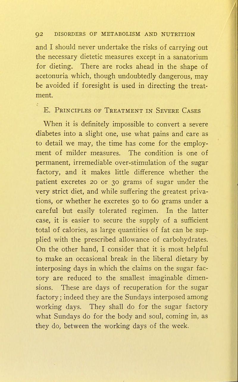 and I should never undertake the risks of carrying out the necessary dietetic measures except in a sanatorium for dieting. There are rocks ahead in the shape of acetonuria which, though undoubtedly dangerous, may be avoided if foresight is used in directing the treat- ment. E. Principles of Treatment in Severe Cases When it is definitely impossible to convert a severe diabetes into a slight one, use what pains and care as to detail we may, the time has come for the employ- ment of milder measures. The condition is one of permanent, irremediable over-stimulation of the sugar factory, and it makes little difference whether the patient excretes 20 or 30 grams of sugar under the very strict diet, and while suffering the greatest priva- tions, or whether he excretes 50 to 60 grams under a careful but easily tolerated regimen. In the latter case, it is easier to secure the supply of a sufficient total of calories, as large quantities of fat can be sup- plied with the prescribed allowance of carbohydrates. On the other hand, I consider that it is most helpful to make an occasional break in the liberal dietary by interposing days in which the claims on the sugar fac- tory are reduced to the smallest imaginable dimen- sions. These are days of recuperation for the sugar factory; indeed they are the Sundays interposed among working days. They shall do for the sugar factory what Sundays do for the body and soul, coming in, as they do, between the working days of the week.