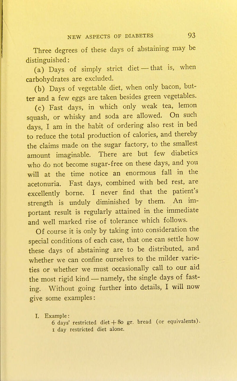Three degrees of these days of abstaining may be distinguished: (a) Days of simply strict diet —that is, when carbohydrates are excluded. (b) Days of vegetable diet, when only bacon, but- ter and a few eggs are taken besides green vegetables. (c) Fast days, in which only weak tea, lemon squash, or whisky and soda are allowed. On such days, I am in the habit of ordering also rest in bed to reduce the total production of calories, and thereby the claims made on the sugar factory, to the smallest amount imaginable. There are but few diabetics who do not become sugar-free on these days, and you will at the time notice an enormous fall in the acetonuria. Fast days, combined with bed rest, are excellently borne. I never find that the patient's strength is unduly diminished by them. An im- portant result is regularly attained in the immediate and well marked rise of tolerance which follows. Of course it is only by taking into consideration the special conditions of each case, that one can settle how these days of abstaining are to be distributed, and whether we can confine ourselves to the milder varie- ties or whether we must occasionally call to our aid the most rigid kind — namely, the single days of fast- ing. Without going further into details, I will now give some examples: I. Example: 6 clays' restricted diet + 80 gr. bread (or equivalents). 1 day restricted diet alone.