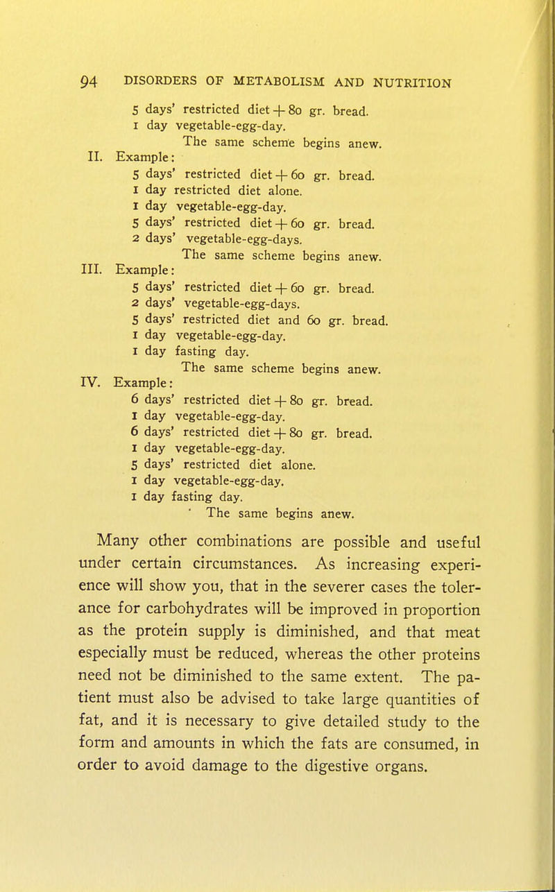 S days' restricted diet+ 80 gr. bread. 1 day vegetable-egg-day. The same scheme begins anew. II. Example: S days' restricted diet+ 60 gr. bread. I day restricted diet alone. 1 day vegetable-egg-day. 5 days' restricted diet+ 60 gr. bread. 2 days' vegetable-egg-days. The same scheme begins anew. III. Example: 5 days' restricted diet-f-60 gr. bread. 2 days' vegetable-egg-days. 5 days' restricted diet and 60 gr. bread. I day vegetable-egg-day. 1 day fasting day. The same scheme begins anew. IV. Example: 6 days' restricted diet + 80 gr. bread. I day vegetable-egg-day. 6 days' restricted diet+ 80 gr. bread. I day vegetable-egg-day. 5 days' restricted diet alone. 1 day vegetable-egg-day. I day fasting day. The same begins anew. Many other combinations are possible and useful under certain circumstances. As increasing experi- ence will show you, that in the severer cases the toler- ance for carbohydrates will be improved in proportion as the protein supply is diminished, and that meat especially must be reduced, whereas the other proteins need not be diminished to the same extent. The pa- tient must also be advised to take large quantities of fat, and it is necessary to give detailed study to the form and amounts in which the fats are consumed, in order to avoid damage to the digestive organs.