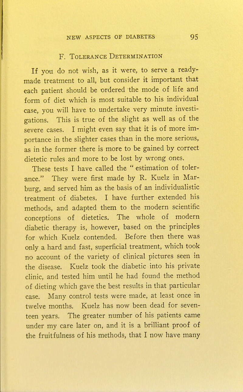 F. Tolerance Determination If you do not wish, as it were, to serve a ready- made treatment to all, but consider it important that each patient should be ordered the mode of life and form of diet which is most suitable to his individual case, you will have to undertake very minute investi- gations. This is true of the slight as well as of the severe cases. I might even say that it is of more im- portance in the slighter cases than in the more serious, as in the former there is more to be gained by correct dietetic rules and more to be lost by wrong ones. These tests I have called the  estimation of toler- ance. They were first made by R. Kuelz in Mar- burg, and served him as the basis of an individualistic treatment of diabetes. I have further extended his methods, and adapted them to the modern scientific conceptions of dietetics. The whole of modern diabetic therapy is, however, based on the principles for which Kuelz contended. Before then there was only a hard and fast, superficial treatment, which took no account of the variety of clinical pictures seen in the disease. Kuelz took the diabetic into his private clinic, and tested him until he had found the method of dieting which gave the best results in that particular case. Many control tests were made, at least once in twelve months. Kuelz has now been dead for seven- teen years. The greater number of his patients came under my care later on, and it is a brilliant proof of the fruit fulness of his methods, that I now have many
