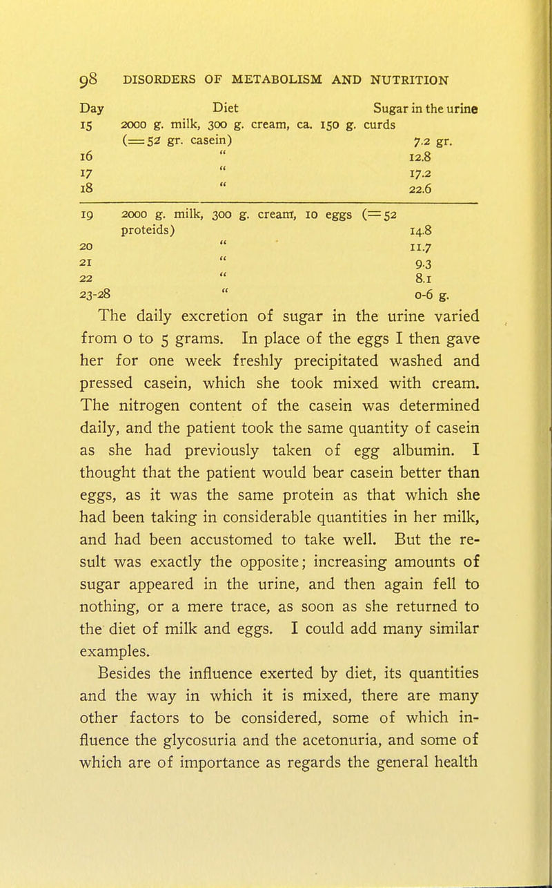 Day Diet Sugar in the urine 15 2000 g. milk, 300 g. cream, ca. 150 g. curds (=52 gr. casein) 7.2 gr. 16 12.8 17 17-2 18 22.6 19 2000 g. milk, 300 g. cream, 10 eggs (=52 proteids) 14.8 20 11.7 21 9.3 22 8.1 23-28 0-6 g. The daily excretion of sugar in the urine varied from o to 5 grams. In place of the eggs I then gave her for one week freshly precipitated washed and pressed casein, which she took mixed with cream. The nitrogen content of the casein was determined daily, and the patient took the same quantity of casein as she had previously taken of egg albumin. I thought that the patient would bear casein better than eggs, as it was the same protein as that which she had been taking in considerable quantities in her milk, and had been accustomed to take well. But the re- sult was exactly the opposite; increasing amounts of sugar appeared in the urine, and then again fell to nothing, or a mere trace, as soon as she returned to the diet of milk and eggs. I could add many similar examples. Besides the influence exerted by diet, its quantities and the way in which it is mixed, there are many other factors to be considered, some of which in- fluence the glycosuria and the acetonuria, and some of which are of importance as regards the general health