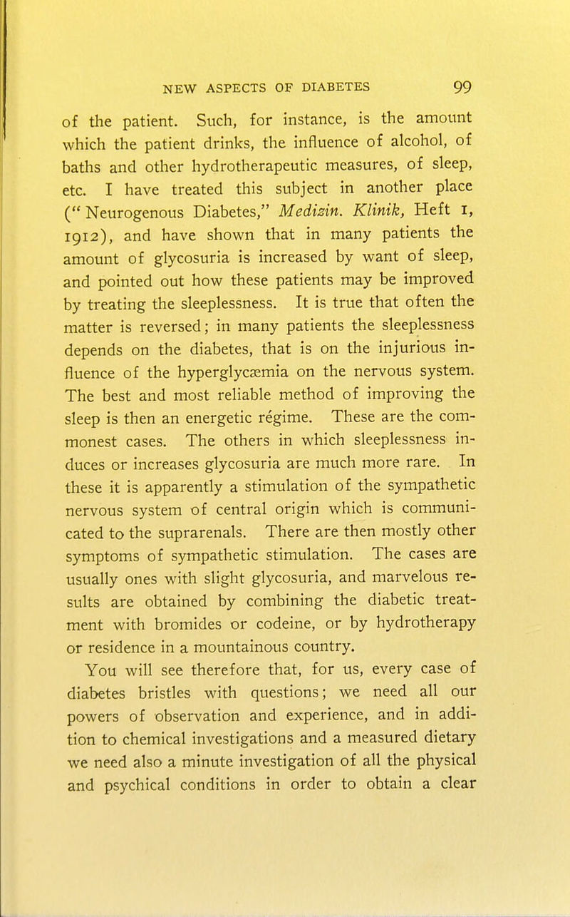 of the patient. Such, for instance, is the amount which the patient drinks, the influence of alcohol, of baths and other hydrotherapeutic measures, of sleep, etc. I have treated this subject in another place ( Neurogenous Diabetes, Medizin. Klinik, Heft I, 1912), and have shown that in many patients the amount of glycosuria is increased by want of sleep, and pointed out how these patients may be improved by treating the sleeplessness. It is true that often the matter is reversed; in many patients the sleeplessness depends on the diabetes, that is on the injurious in- fluence of the hyperglycsemia on the nervous system. The best and most reliable method of improving the sleep is then an energetic regime. These are the com- monest cases. The others in which sleeplessness in- duces or increases glycosuria are much more rare. In these it is apparently a stimulation of the sympathetic nervous system of central origin which is communi- cated to the suprarenals. There are then mostly other symptoms of sympathetic stimulation. The cases are usually ones with slight glycosuria, and marvelous re- sults are obtained by combining the diabetic treat- ment with bromides or codeine, or by hydrotherapy or residence in a mountainous country. You will see therefore that, for us, every case of diabetes bristles with questions; we need all our powers of observation and experience, and in addi- tion to chemical investigations and a measured dietary we need also a minute investigation of all the physical and psychical conditions in order to obtain a clear
